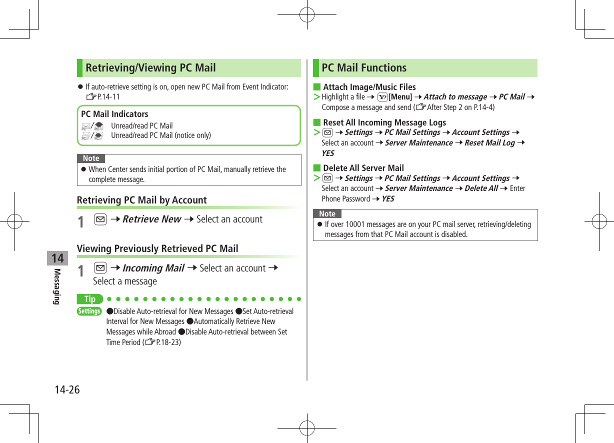 Messaging14-2614Retrieving/Viewing PC Mail ⿟If auto-retrieve setting is on, open new PC Mail from Event Indicator: ZP.14-11Note ⿟When Center sends initial portion of PC Mail, manually retrieve the complete message.Retrieving PC Mail by Account1 A 7 Retrieve New 7 Select an accountViewing Previously Retrieved PC Mail1 A 7 Incoming Mail 7 Select an account 7 Select a messageTipSettings   ●Disable Auto-retrieval for New Messages ●Set Auto-retrieval Interval for New Messages ●Automatically Retrieve New Messages while Abroad ●Disable Auto-retrieval between Set Time Period (ZP.18-23)PC Mail Indicators/   Unread/read PC Mail/   Unread/read PC Mail (notice only)PC Mail Functions ■Attach Image/Music Files ＞Highlight a file 7 S[Menu] 7 Attach to message 7 PC Mail 7 Compose a message and send (ZAfter Step 2 on P.14-4) ■Reset All Incoming Message Logs ＞A 7 Settings 7 PC Mail Settings 7 Account Settings 7 Select an account 7 Server Maintenance 7 Reset Mail Log 7 YES ■Delete All Server Mail ＞A 7 Settings 7 PC Mail Settings 7 Account Settings 7 Select an account 7 Server Maintenance 7 Delete All 7 Enter Phone Password 7 YESNote ⿟If over 10001 messages are on your PC mail server, retrieving/deleting messages from that PC Mail account is disabled.