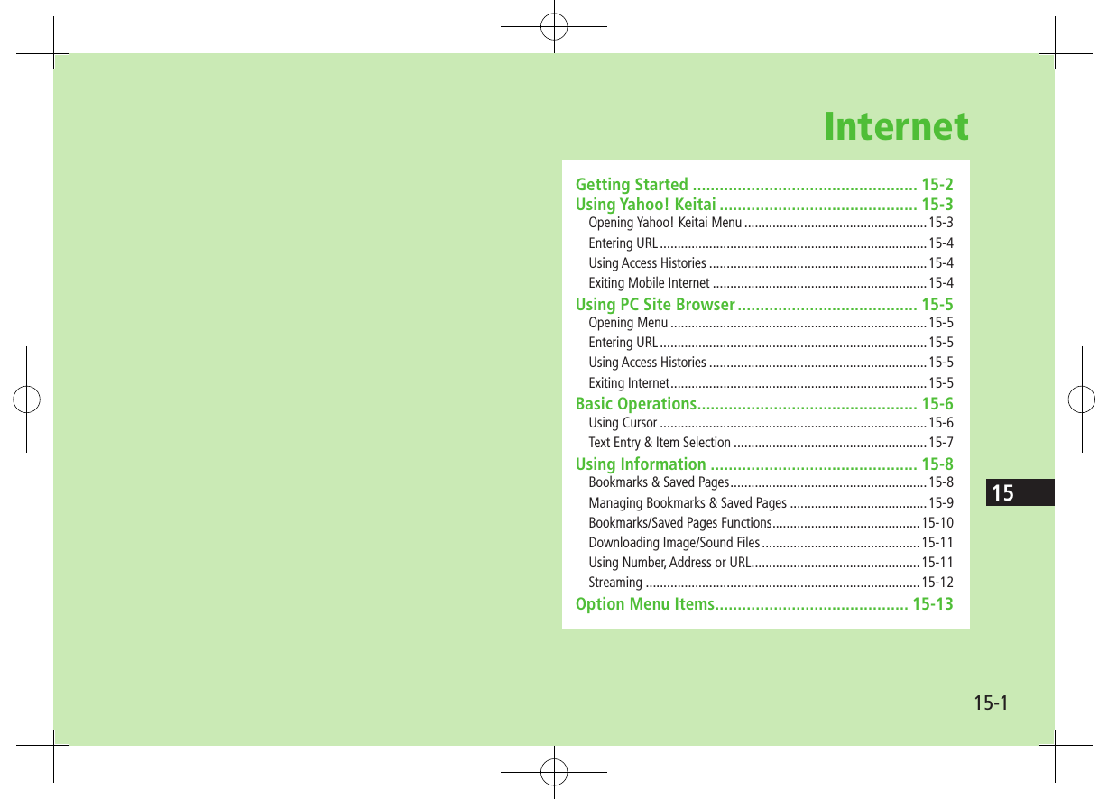 1515-1InternetGetting Started .................................................. 15-2Using Yahoo! Keitai ............................................ 15-3Opening Yahoo! Keitai Menu ....................................................15-3Entering URL ............................................................................15-4Using Access Histories ..............................................................15-4Exiting Mobile Internet .............................................................15-4Using PC Site Browser ........................................ 15-5Opening Menu .........................................................................15-5Entering URL ............................................................................15-5Using Access Histories ..............................................................15-5Exiting Internet .........................................................................15-5Basic Operations ................................................. 15-6Using Cursor ............................................................................15-6Text Entry &amp; Item Selection .......................................................15-7Using Information .............................................. 15-8Bookmarks &amp; Saved Pages ........................................................15-8Managing Bookmarks &amp; Saved Pages .......................................15-9Bookmarks/Saved Pages Functions ..........................................15-10Downloading Image/Sound Files .............................................15-11Using Number, Address or URL ................................................15-11Streaming ..............................................................................15-12Option Menu Items ........................................... 15-13