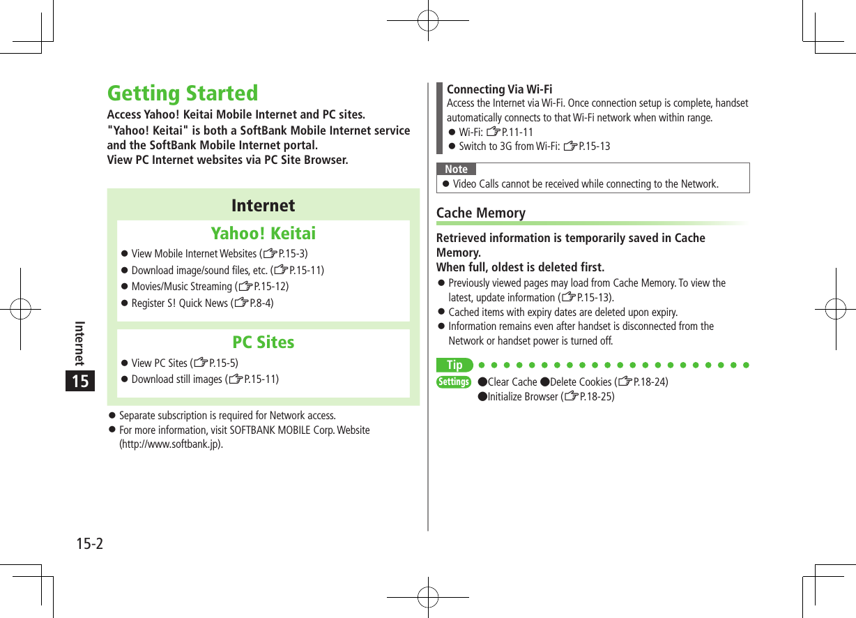 15-2Internet15Getting StartedAccess Yahoo! Keitai Mobile Internet and PC sites.&quot;Yahoo! Keitai&quot; is both a SoftBank Mobile Internet service and the SoftBank Mobile Internet portal. View PC Internet websites via PC Site Browser.InternetYahoo! Keitai ⿟View Mobile Internet Websites (ZP.15-3) ⿟Download image/sound files, etc. (ZP.15-11) ⿟Movies/Music Streaming (ZP.15-12) ⿟Register S! Quick News (ZP.8-4)PC Sites ⿟View PC Sites (ZP.15-5) ⿟Download still images (ZP.15-11) ⿟Separate subscription is required for Network access. ⿟For more information, visit SOFTBANK MOBILE Corp. Website  (http://www.softbank.jp).Connecting Via Wi-FiAccess the Internet via Wi-Fi. Once connection setup is complete, handset automatically connects to that Wi-Fi network when within range. ⿟Wi-Fi: ZP.11-11 ⿟Switch to 3G from Wi-Fi: ZP.15-13Note ⿟Video Calls cannot be received while connecting to the Network.Cache MemoryRetrieved information is temporarily saved in Cache Memory. When full, oldest is deleted first. ⿟Previously viewed pages may load from Cache Memory. To view the latest, update information (ZP.15-13). ⿟Cached items with expiry dates are deleted upon expiry. ⿟Information remains even after handset is disconnected from the Network or handset power is turned off.TipSettings   ●Clear Cache ●Delete Cookies (ZP.18-24)●Initialize Browser (ZP.18-25)