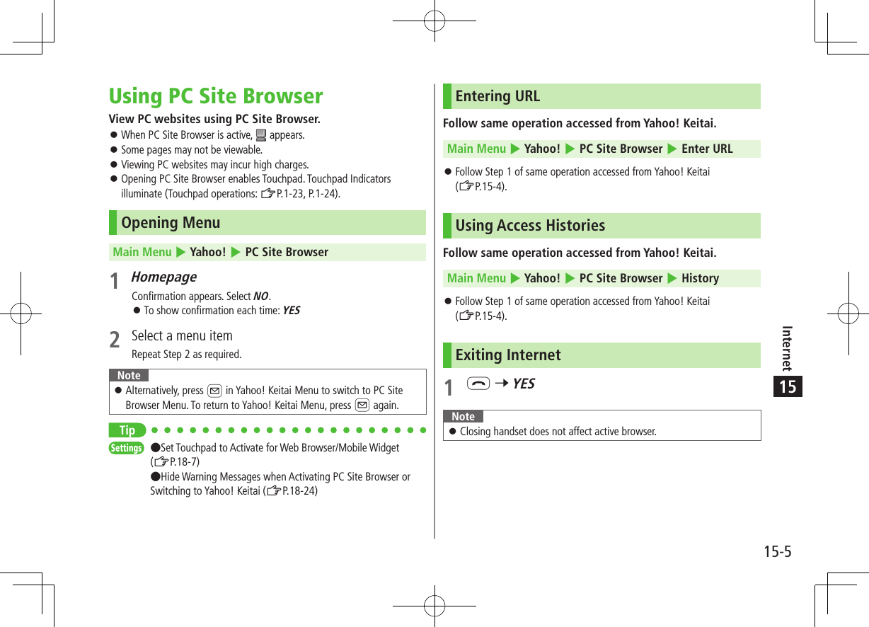 Internet15-515Using PC Site BrowserView PC websites using PC Site Browser. ⿟When PC Site Browser is active,   appears. ⿟Some pages may not be viewable. ⿟Viewing PC websites may incur high charges. ⿟Opening PC Site Browser enables Touchpad. Touchpad Indicators illuminate (Touchpad operations: ZP.1-23, P.1-24).Opening MenuMain Menu 4 Yahoo! 4 PC Site Browser1 HomepageConfirmation appears. Select NO. ⿟To show confirmation each time: YES2  Select a menu itemRepeat Step 2 as required.Note ⿟Alternatively, press A in Yahoo! Keitai Menu to switch to PC Site Browser Menu. To return to Yahoo! Keitai Menu, press A again.TipSettings   ●Set Touchpad to Activate for Web Browser/Mobile Widget (ZP.18-7) ●Hide Warning Messages when Activating PC Site Browser or Switching to Yahoo! Keitai (ZP.18-24)Entering URLFollow same operation accessed from Yahoo! Keitai.Main Menu 4 Yahoo! 4 PC Site Browser 4 Enter URL ⿟Follow Step 1 of same operation accessed from Yahoo! Keitai  (ZP.15-4).Using Access HistoriesFollow same operation accessed from Yahoo! Keitai.Main Menu 4 Yahoo! 4 PC Site Browser 4 History ⿟Follow Step 1 of same operation accessed from Yahoo! Keitai  (ZP.15-4).Exiting Internet1 L 7 YESNote ⿟Closing handset does not affect active browser.