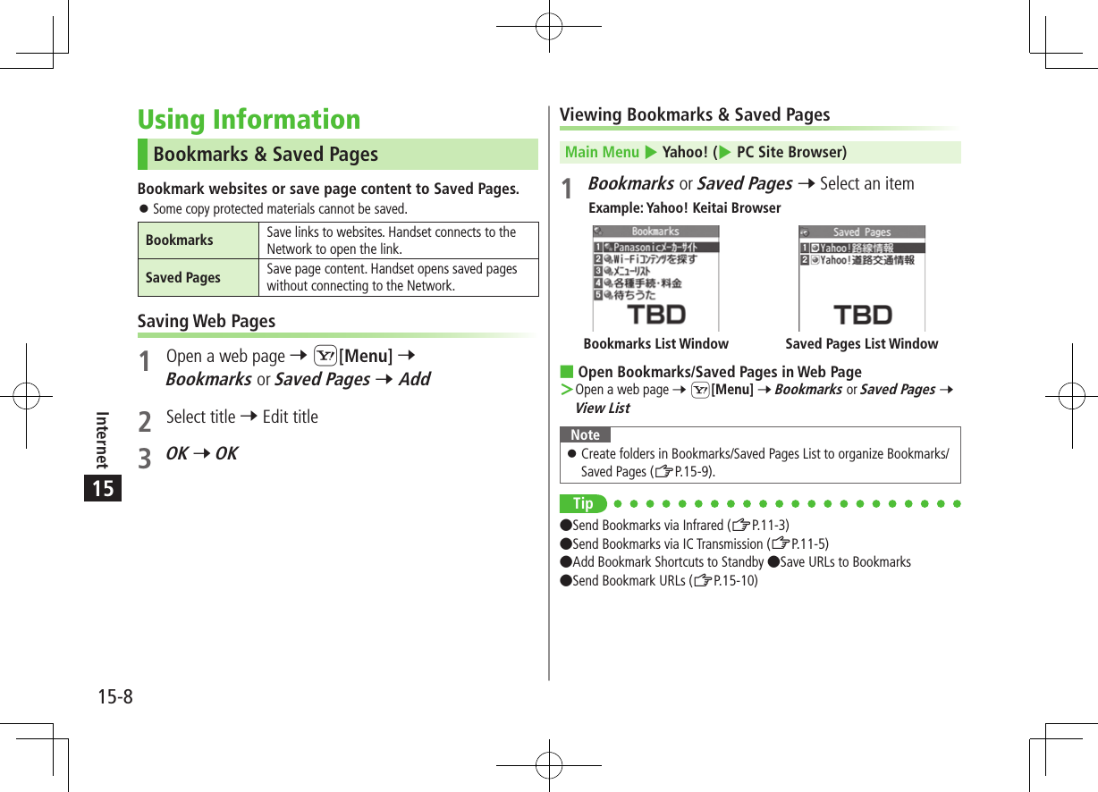 15-8Internet15Using InformationBookmarks &amp; Saved PagesBookmark websites or save page content to Saved Pages. ⿟Some copy protected materials cannot be saved.Bookmarks Save links to websites. Handset connects to the Network to open the link.Saved Pages Save page content. Handset opens saved pages without connecting to the Network.Saving Web Pages1  Open a web page 7 S[Menu] 7Bookmarks or Saved Pages 7 Add2  Select title 7 Edit title3 OK 7 OKViewing Bookmarks &amp; Saved PagesMain Menu 4 Yahoo! (4 PC Site Browser)1 Bookmarks or Saved Pages 7 Select an itemExample: Yahoo! Keitai Browser ■Open Bookmarks/Saved Pages in Web Page ＞Open a web page 7 S[Menu] 7 Bookmarks or Saved Pages 7 View ListNote ⿟Create folders in Bookmarks/Saved Pages List to organize Bookmarks/ Saved Pages (ZP.15-9).Tip●Send Bookmarks via Infrared (ZP.11-3) ●Send Bookmarks via IC Transmission (ZP.11-5) ●Add Bookmark Shortcuts to Standby ●Save URLs to Bookmarks ●Send Bookmark URLs (ZP.15-10)Saved Pages List WindowBookmarks List Window