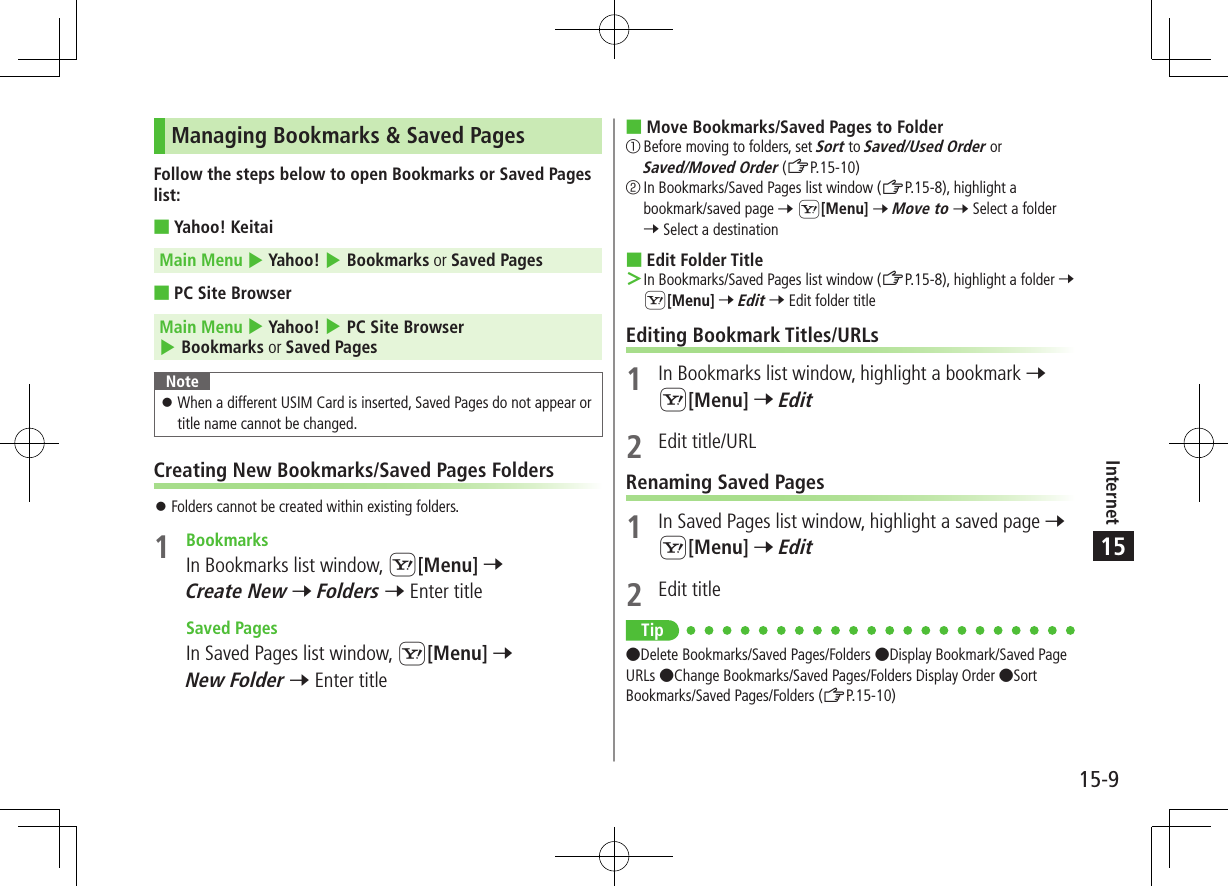 Internet15-915Managing Bookmarks &amp; Saved PagesFollow the steps below to open Bookmarks or Saved Pages list: ■Yahoo! KeitaiMain Menu 4 Yahoo! 4 Bookmarks or Saved Pages ■PC Site BrowserMain Menu 4 Yahoo! 4 PC Site Browser 4 Bookmarks or Saved PagesNote ⿟When a different USIM Card is inserted, Saved Pages do not appear or title name cannot be changed.Creating New Bookmarks/Saved Pages Folders ⿟Folders cannot be created within existing folders.1  BookmarksIn Bookmarks list window, S[Menu] 7 Create New 7 Folders 7 Enter title  Saved PagesIn Saved Pages list window, S[Menu] 7 New Folder 7 Enter title ■Move Bookmarks/Saved Pages to Folder①  Before moving to folders, set Sort to Saved/Used Order or Saved/Moved Order (ZP.15-10)②  In Bookmarks/Saved Pages list window (ZP.15-8), highlight a bookmark/saved page 7 S[Menu] 7 Move to 7 Select a folder 7 Select a destination ■Edit Folder Title ＞In Bookmarks/Saved Pages list window (ZP.15-8), highlight a folder 7 S[Menu] 7 Edit 7 Edit folder titleEditing Bookmark Titles/URLs1  In Bookmarks list window, highlight a bookmark 7 S[Menu] 7 Edit2  Edit title/URLRenaming Saved Pages1  In Saved Pages list window, highlight a saved page 7 S[Menu] 7 Edit2  Edit titleTip ●Delete Bookmarks/Saved Pages/Folders ●Display Bookmark/Saved Page URLs ●Change Bookmarks/Saved Pages/Folders Display Order ●Sort Bookmarks/Saved Pages/Folders (ZP.15-10)