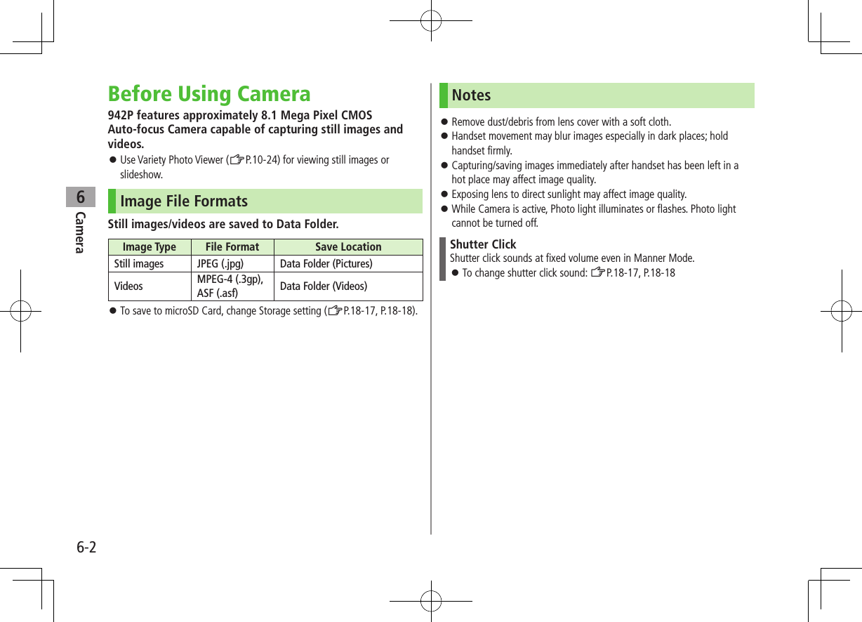 Camera6-26Before Using Camera942P features approximately 8.1 Mega Pixel CMOS  Auto-focus Camera capable of capturing still images and videos. ⿟Use Variety Photo Viewer (ZP.10-24) for viewing still images or slideshow.Image File FormatsStill images/videos are saved to Data Folder.Image Type File Format Save LocationStill images JPEG (.jpg) Data Folder (Pictures)Videos MPEG-4 (.3gp), ASF (.asf) Data Folder (Videos) ⿟To save to microSD Card, change Storage setting (ZP.18-17, P.18-18).Notes ⿟Remove dust/debris from lens cover with a soft cloth. ⿟Handset movement may blur images especially in dark places; hold handset firmly. ⿟Capturing/saving images immediately after handset has been left in a hot place may affect image quality. ⿟Exposing lens to direct sunlight may affect image quality. ⿟While Camera is active, Photo light illuminates or flashes. Photo light cannot be turned off.Shutter ClickShutter click sounds at fixed volume even in Manner Mode. ⿟To change shutter click sound: ZP.18-17, P.18-18