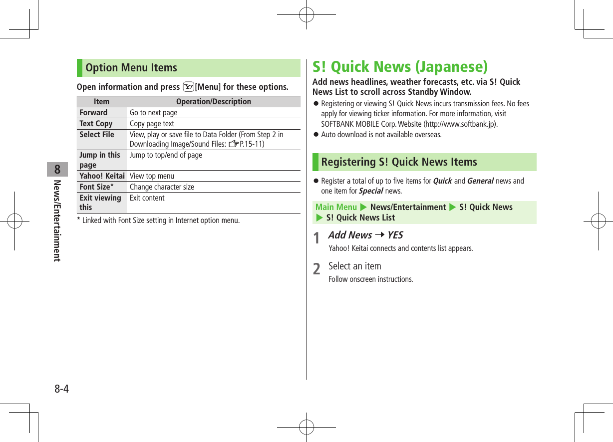 News/Entertainment8-48Option Menu ItemsOpen information and press S[Menu] for these options.Item Operation/DescriptionForward Go to next pageText Copy Copy page textSelect File View, play or save file to Data Folder (From Step 2 in Downloading Image/Sound Files: ZP.15-11)Jump in this pageJump to top/end of pageYahoo! Keitai View top menuFont Size* Change character sizeExit viewing thisExit content* Linked with Font Size setting in Internet option menu.S! Quick News (Japanese)Add news headlines, weather forecasts, etc. via S! Quick News List to scroll across Standby Window. ⿟Registering or viewing S! Quick News incurs transmission fees. No fees apply for viewing ticker information. For more information, visit SOFTBANK MOBILE Corp. Website (http://www.softbank.jp). ⿟Auto download is not available overseas.Registering S! Quick News Items ⿟Register a total of up to five items for Quick and General news and one item for Special news.Main Menu 4 News/Entertainment 4 S! Quick News 4 S! Quick News List1 Add News 7 YESYahoo! Keitai connects and contents list appears.2  Select an itemFollow onscreen instructions.