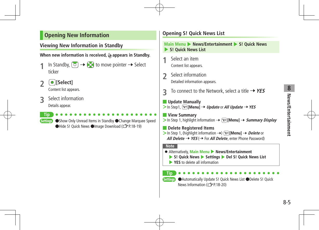 News/Entertainment8-58Opening New InformationViewing New Information in StandbyWhen new information is received,   appears in Standby.1  In Standby,   7   to move pointer 7 Select ticker2 [Select]Content list appears.3  Select informationDetails appear.TipSettings   ●Show Only Unread Items in Standby ●Change Marquee Speed ●Hide S! Quick News ●Image Download (ZP.18-19)Opening S! Quick News ListMain Menu 4 News/Entertainment 4 S! Quick News 4 S! Quick News List1  Select an itemContent list appears.2  Select informationDetailed information appears.3  To connect to the Network, select a title 7 YES ■Update Manually ＞In Step1, S[Menu] 7 Update or All Update 7 YES ■View Summary ＞In Step 1, highlight information 7 S[Menu] 7 Summary Display ■Delete Registered Items ＞In Step 1, (highlight information 7) S[Menu] 7 Delete or All Delete 7 YES (7 For All Delete, enter Phone Password)Note ⿟Alternatively, Main Menu 4 News/Entertainment 4 S! Quick News 4 Settings 4 Del S! Quick News List 4 YES to delete all informationTipSettings   ●Automatically Update S! Quick News List ●Delete S! Quick News Information (ZP.18-20)