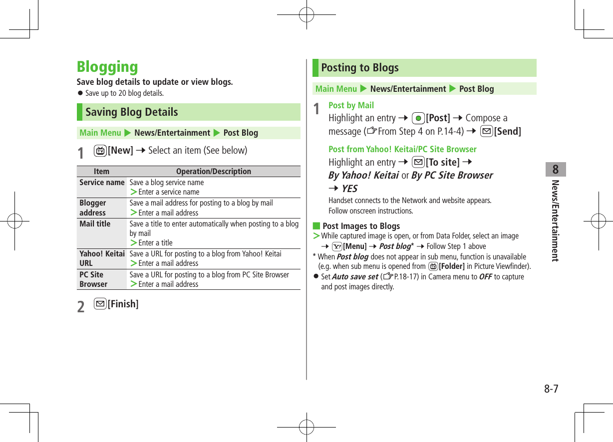 News/Entertainment8-78BloggingSave blog details to update or view blogs. ⿟Save up to 20 blog details.Saving Blog DetailsMain Menu 4 News/Entertainment 4 Post Blog1 [New] 7 Select an item (See below)Item Operation/DescriptionService name Save a blog service name ＞Enter a service nameBlogger addressSave a mail address for posting to a blog by mail ＞Enter a mail addressMail title Save a title to enter automatically when posting to a blog by mail ＞Enter a titleYahoo! Keitai URLSave a URL for posting to a blog from Yahoo! Keitai ＞Enter a mail addressPC Site BrowserSave a URL for posting to a blog from PC Site Browser ＞Enter a mail address2 A[Finish]Posting to BlogsMain Menu 4 News/Entertainment 4 Post Blog1  Post by MailHighlight an entry 7 [Post] 7 Compose a message (ZFrom Step 4 on P.14-4) 7 A[Send]  Post from Yahoo! Keitai/PC Site BrowserHighlight an entry 7 A[To site] 7 By Yahoo! Keitai or By PC Site Browser 7 YESHandset connects to the Network and website appears.Follow onscreen instructions. ■Post Images to Blogs ＞While captured image is open, or from Data Folder, select an image  7 S[Menu] 7 Post blog* 7 Follow Step 1 above* When Post blog does not appear in sub menu, function is unavailable (e.g. when sub menu is opened from  [Folder] in Picture Viewfinder). ⿟Set Auto save set (ZP.18-17) in Camera menu to OFF to capture and post images directly.
