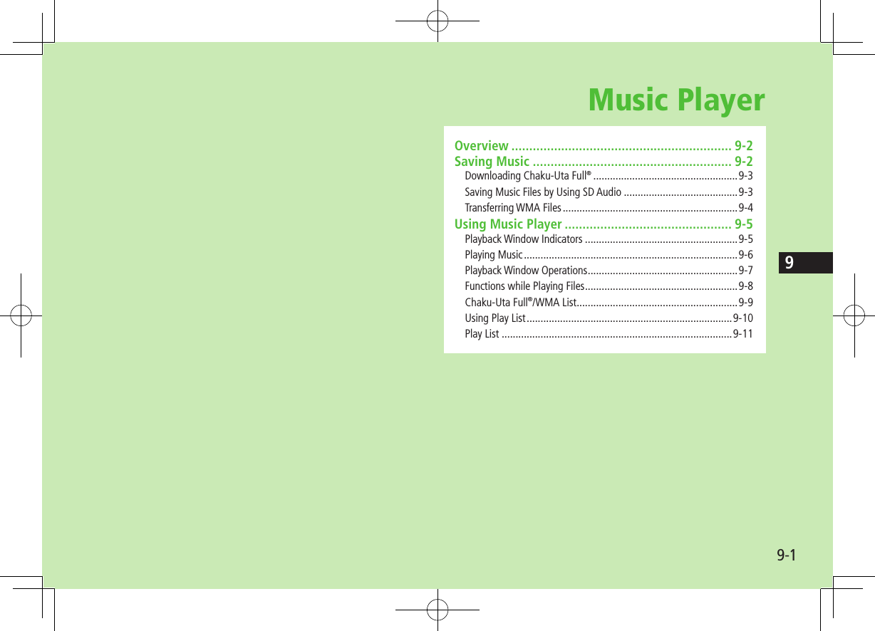 99-1Music PlayerOverview .............................................................. 9-2Saving Music ........................................................ 9-2Downloading Chaku-Uta Full® ....................................................9-3Saving Music Files by Using SD Audio .........................................9-3Transferring WMA Files ...............................................................9-4Using Music Player ............................................... 9-5Playback Window Indicators .......................................................9-5Playing Music .............................................................................9-6Playback Window Operations ......................................................9-7Functions while Playing Files .......................................................9-8Chaku-Uta Full®/WMA List ..........................................................9-9Using Play List ..........................................................................9-10Play List ...................................................................................9-11