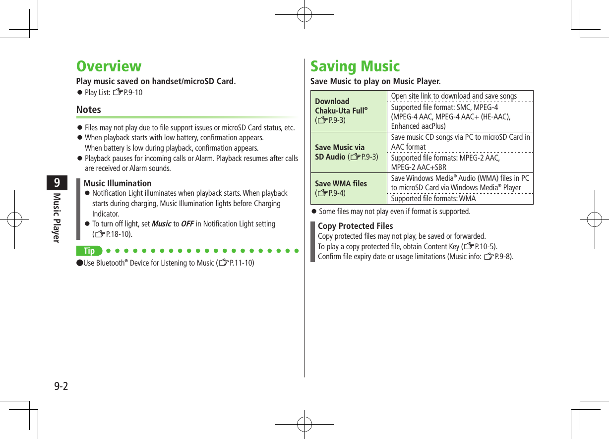 Music Player9-29OverviewPlay music saved on handset/microSD Card. ⿟Play List: ZP.9-10Notes ⿟Files may not play due to file support issues or microSD Card status, etc. ⿟When playback starts with low battery, confirmation appears. When battery is low during playback, confirmation appears. ⿟Playback pauses for incoming calls or Alarm. Playback resumes after calls are received or Alarm sounds.Music Illumination ⿟Notification Light illuminates when playback starts. When playback starts during charging, Music Illumination lights before Charging Indicator. ⿟To turn off light, set Music to OFF in Notification Light setting (ZP.18-10).Tip●Use Bluetooth® Device for Listening to Music (ZP.11-10)Saving MusicSave Music to play on Music Player.Download  Chaku-Uta Full®(ZP.9-3)Open site link to download and save songsSupported file format: SMC, MPEG-4(MPEG-4 AAC, MPEG-4 AAC+ (HE-AAC), Enhanced aacPlus)Save Music via  SD Audio (ZP.9-3)Save music CD songs via PC to microSD Card in AAC formatSupported file formats: MPEG-2 AAC, MPEG-2 AAC+SBRSave WMA files(ZP.9-4)Save Windows Media® Audio (WMA) files in PC to microSD Card via Windows Media® PlayerSupported file formats: WMA ⿟Some files may not play even if format is supported.Copy Protected FilesCopy protected files may not play, be saved or forwarded.To play a copy protected file, obtain Content Key (ZP.10-5).Confirm file expiry date or usage limitations (Music info: ZP.9-8).