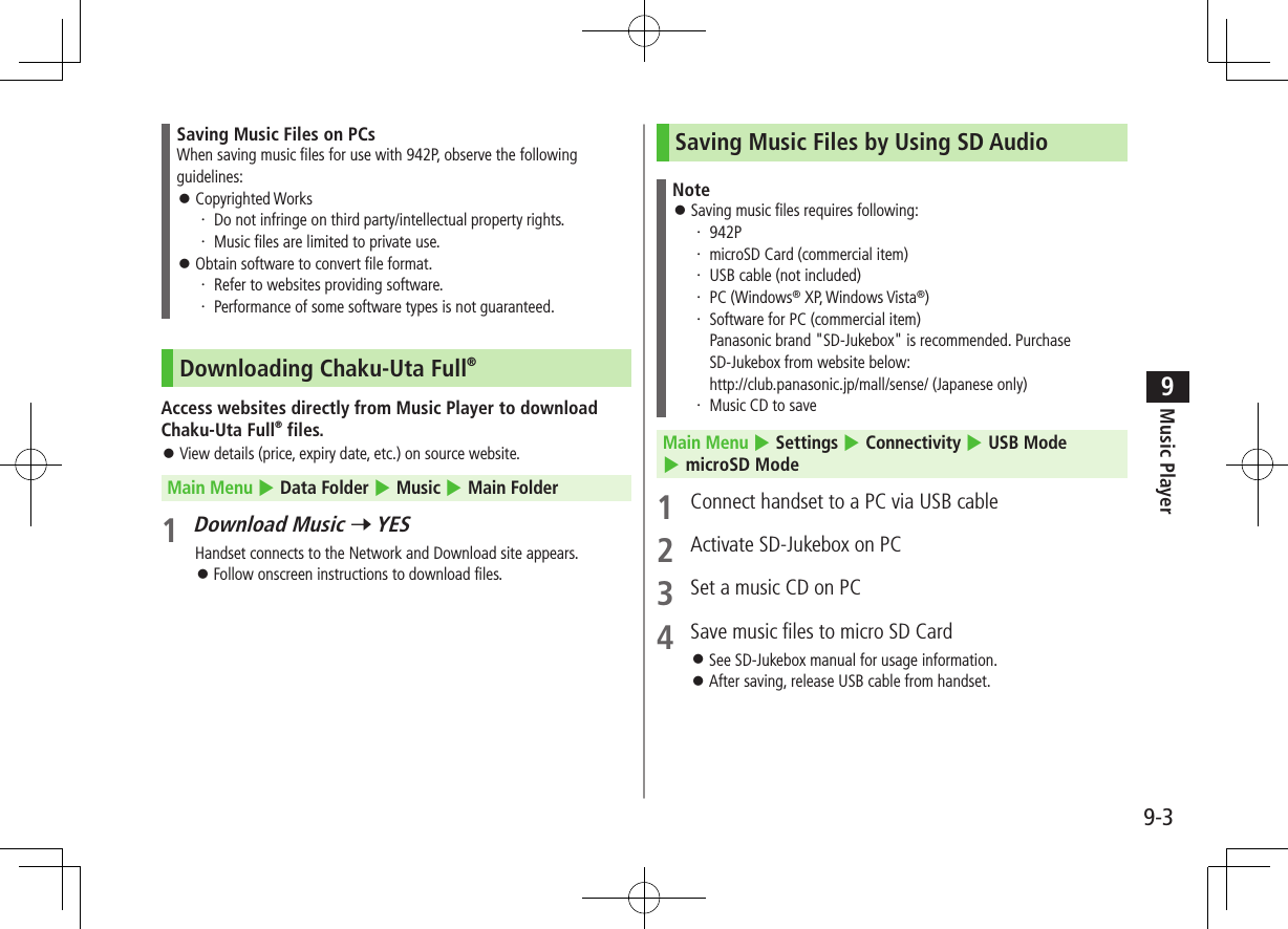 Music Player9-39Saving Music Files on PCsWhen saving music files for use with 942P, observe the following guidelines: ⿟Copyrighted Works・ Do not infringe on third party/intellectual property rights.・ Music files are limited to private use. ⿟Obtain software to convert file format.・ Refer to websites providing software.・ Performance of some software types is not guaranteed.Downloading Chaku-Uta Full®Access websites directly from Music Player to download Chaku-Uta Full® files. ⿟View details (price, expiry date, etc.) on source website.Main Menu 4 Data Folder 4 Music 4 Main Folder1 Download Music 7 YESHandset connects to the Network and Download site appears. ⿟Follow onscreen instructions to download files.Saving Music Files by Using SD AudioNote ⿟Saving music files requires following:・ 942P・ microSD Card (commercial item)・ USB cable (not included)・ PC (Windows® XP, Windows Vista®)・ Software for PC (commercial item) Panasonic brand &quot;SD-Jukebox&quot; is recommended. Purchase SD-Jukebox from website below: http://club.panasonic.jp/mall/sense/ (Japanese only)・ Music CD to saveMain Menu 4 Settings 4 Connectivity 4 USB Mode 4 microSD Mode1  Connect handset to a PC via USB cable2  Activate SD-Jukebox on PC3  Set a music CD on PC4  Save music files to micro SD Card ⿟See SD-Jukebox manual for usage information. ⿟After saving, release USB cable from handset.