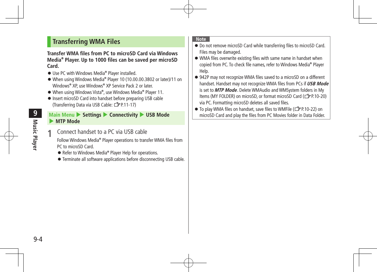 Music Player9-49Transferring WMA FilesTransfer WMA files from PC to microSD Card via Windows Media® Player. Up to 1000 files can be saved per microSD Card. ⿟Use PC with Windows Media® Player installed. ⿟When using Windows Media® Player 10 (10.00.00.3802 or later)/11 on Windows® XP, use Windows® XP Service Pack 2 or later. ⿟When using Windows Vista®, use Windows Media® Player 11. ⿟Insert microSD Card into handset before preparing USB cable (Transferring Data via USB Cable: ZP.11-17)Main Menu 4 Settings 4 Connectivity 4 USB Mode 4 MTP Mode1  Connect handset to a PC via USB cableFollow Windows Media® Player operations to transfer WMA files from PC to microSD Card. ⿟Refer to Windows Media® Player Help for operations. ⿟Terminate all software applications before disconnecting USB cable.Note ⿟Do not remove microSD Card while transferring files to microSD Card. Files may be damaged. ⿟WMA files overwrite existing files with same name in handset when copied from PC. To check file names, refer to Windows Media® Player Help. ⿟942P may not recognize WMA files saved to a microSD on a different handset. Handset may not recognize WMA files from PCs if USB Mode is set to MTP Mode. Delete WMAudio and WMSystem folders in My Items (MY FOLDER) on microSD, or format microSD Card (ZP.10-20) via PC. Formatting microSD deletes all saved files. ⿟To play WMA files on handset, save files to WMFile (ZP.10-22) on microSD Card and play the files from PC Movies folder in Data Folder.