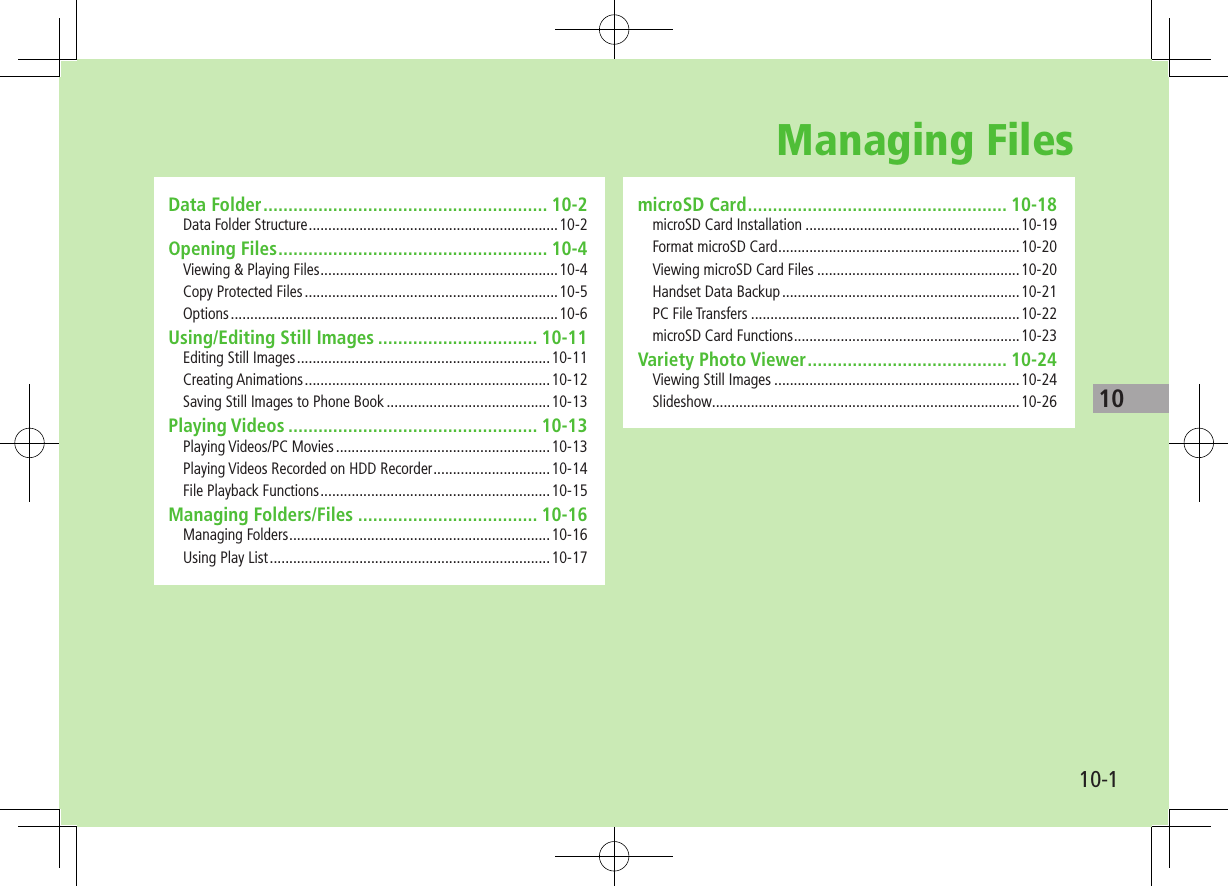 1010-1Managing FilesData Folder ......................................................... 10-2Data Folder Structure ................................................................10-2Opening Files ...................................................... 10-4Viewing &amp; Playing Files .............................................................10-4Copy Protected Files .................................................................10-5Options ....................................................................................10-6Using/Editing Still Images ................................ 10-11Editing Still Images .................................................................10-11Creating Animations ...............................................................10-12Saving Still Images to Phone Book ..........................................10-13Playing Videos .................................................. 10-13Playing Videos/PC Movies .......................................................10-13Playing Videos Recorded on HDD Recorder ..............................10-14File Playback Functions ...........................................................10-15Managing Folders/Files .................................... 10-16Managing Folders ...................................................................10-16Using Play List ........................................................................10-17microSD Card .................................................... 10-18microSD Card Installation .......................................................10-19Format microSD Card ..............................................................10-20Viewing microSD Card Files ....................................................10-20Handset Data Backup .............................................................10-21PC File Transfers .....................................................................10-22microSD Card Functions ..........................................................10-23Variety Photo Viewer ........................................ 10-24Viewing Still Images ...............................................................10-24Slideshow ...............................................................................10-26