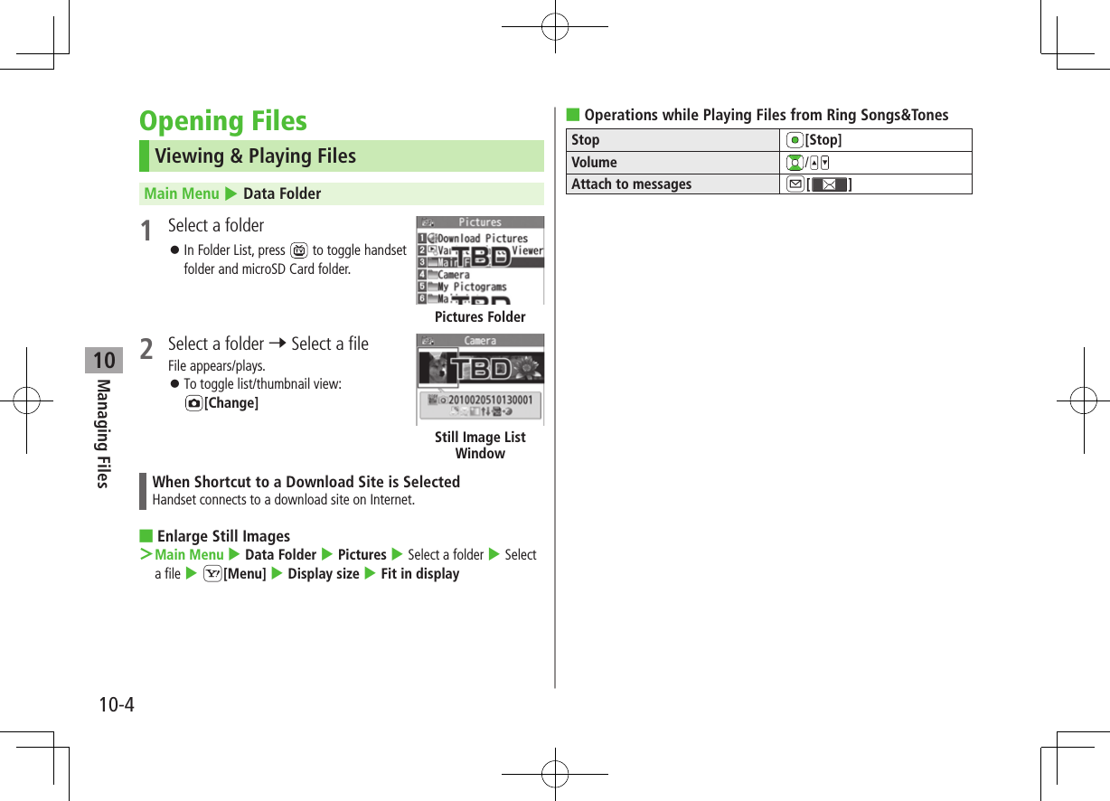 Managing Files10-410Opening FilesViewing &amp; Playing FilesMain Menu 4 Data Folder1  Select a folder ⿟In Folder List, press   to toggle handset folder and microSD Card folder. 2  Select a folder 7 Select a fileFile appears/plays. ⿟To toggle list/thumbnail view:  [Change]When Shortcut to a Download Site is SelectedHandset connects to a download site on Internet. ■Enlarge Still Images ＞Main Menu 4 Data Folder 4 Pictures 4 Select a folder 4 Select a file 4 S[Menu] 4 Display size 4 Fit in displayPictures FolderStill Image List Window ■Operations while Playing Files from Ring Songs&amp;TonesStop [Stop]Volume /Attach to messages A[ ]