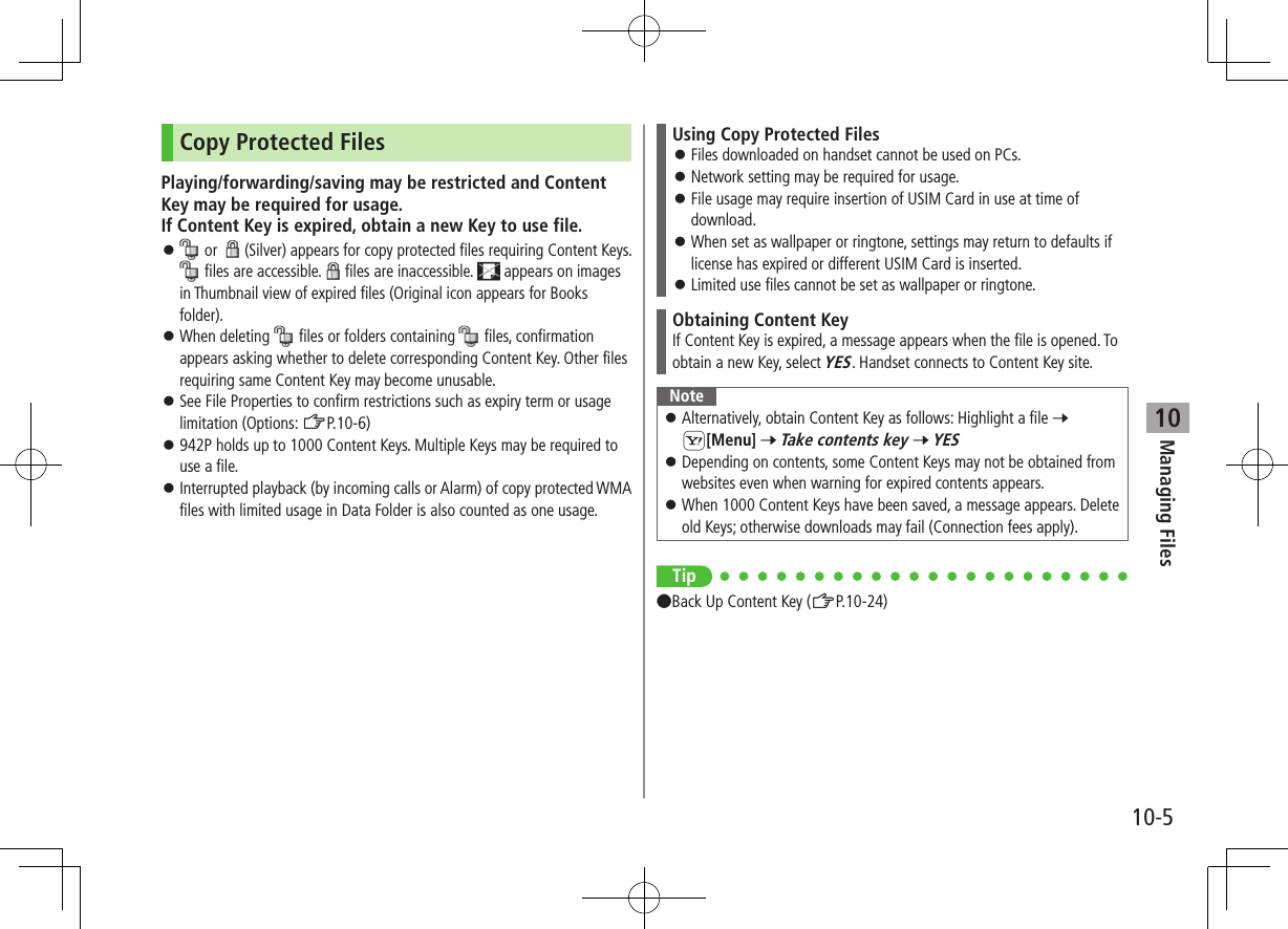 Managing Files10-510Copy Protected FilesPlaying/forwarding/saving may be restricted and Content Key may be required for usage. If Content Key is expired, obtain a new Key to use file. ⿟ or  (Silver) appears for copy protected files requiring Content Keys.  files are accessible. files are inaccessible.   appears on images in Thumbnail view of expired files (Original icon appears for Books folder). ⿟When deleting   files or folders containing   files, confirmation appears asking whether to delete corresponding Content Key. Other files requiring same Content Key may become unusable. ⿟See File Properties to confirm restrictions such as expiry term or usage limitation (Options: ZP.10-6) ⿟942P holds up to 1000 Content Keys. Multiple Keys may be required to use a file. ⿟Interrupted playback (by incoming calls or Alarm) of copy protected WMA files with limited usage in Data Folder is also counted as one usage.Using Copy Protected Files ⿟Files downloaded on handset cannot be used on PCs. ⿟Network setting may be required for usage. ⿟File usage may require insertion of USIM Card in use at time of download. ⿟When set as wallpaper or ringtone, settings may return to defaults if license has expired or different USIM Card is inserted. ⿟Limited use files cannot be set as wallpaper or ringtone.Obtaining Content KeyIf Content Key is expired, a message appears when the file is opened. To obtain a new Key, select YES. Handset connects to Content Key site.Note ⿟Alternatively, obtain Content Key as follows: Highlight a file 7 S[Menu] 7 Take contents key 7 YES ⿟Depending on contents, some Content Keys may not be obtained from websites even when warning for expired contents appears. ⿟When 1000 Content Keys have been saved, a message appears. Delete old Keys; otherwise downloads may fail (Connection fees apply).Tip ●Back Up Content Key (ZP.10-24)