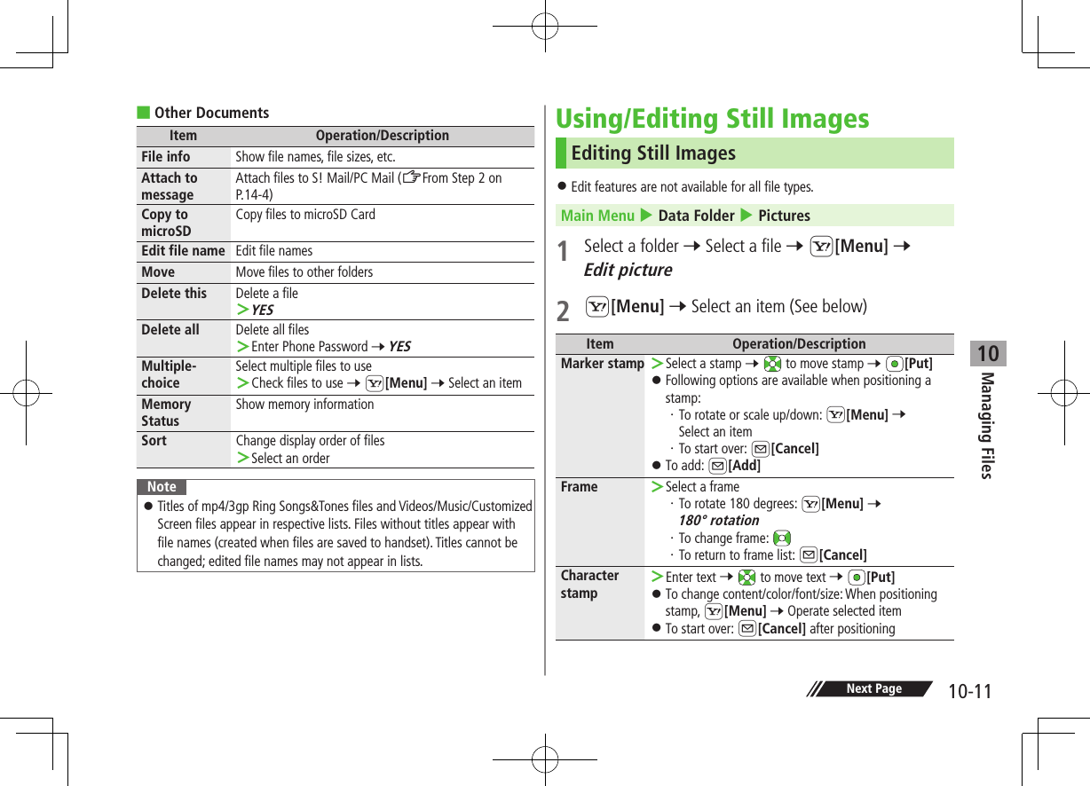 Managing Files10-1110 ■Other DocumentsItem Operation/DescriptionFile info Show file names, file sizes, etc.Attach to messageAttach files to S! Mail/PC Mail (ZFrom Step 2 on P.14-4)Copy to microSDCopy files to microSD CardEdit file name Edit file namesMove Move files to other foldersDelete this Delete a file ＞YESDelete all Delete all files ＞Enter Phone Password 7 YESMultiple-choiceSelect multiple files to use ＞Check files to use 7 S[Menu] 7 Select an itemMemory StatusShow memory informationSort Change display order of files ＞Select an orderNote ⿟Titles of mp4/3gp Ring Songs&amp;Tones files and Videos/Music/Customized Screen files appear in respective lists. Files without titles appear with file names (created when files are saved to handset). Titles cannot be changed; edited file names may not appear in lists.Using/Editing Still ImagesEditing Still Images ⿟Edit features are not available for all file types.Main Menu 4 Data Folder 4 Pictures1  Select a folder 7 Select a file 7 S[Menu] 7 Edit picture2 S[Menu] 7 Select an item (See below)Item Operation/DescriptionMarker stamp  ＞Select a stamp 7  to move stamp 7 [Put] ⿟Following options are available when positioning a stamp:・ To rotate or scale up/down: S[Menu] 7 Select an item・ To start over: A[Cancel] ⿟To add: A[Add]Frame  ＞Select a frame・ To rotate 180 degrees: S[Menu] 7 180° rotation・ To change frame: ・ To return to frame list: A[Cancel]Character stamp ＞Enter text 7  to move text 7 [Put] ⿟To change content/color/font/size: When positioning stamp, S[Menu] 7 Operate selected item ⿟To start over: A[Cancel] after positioningNext Page