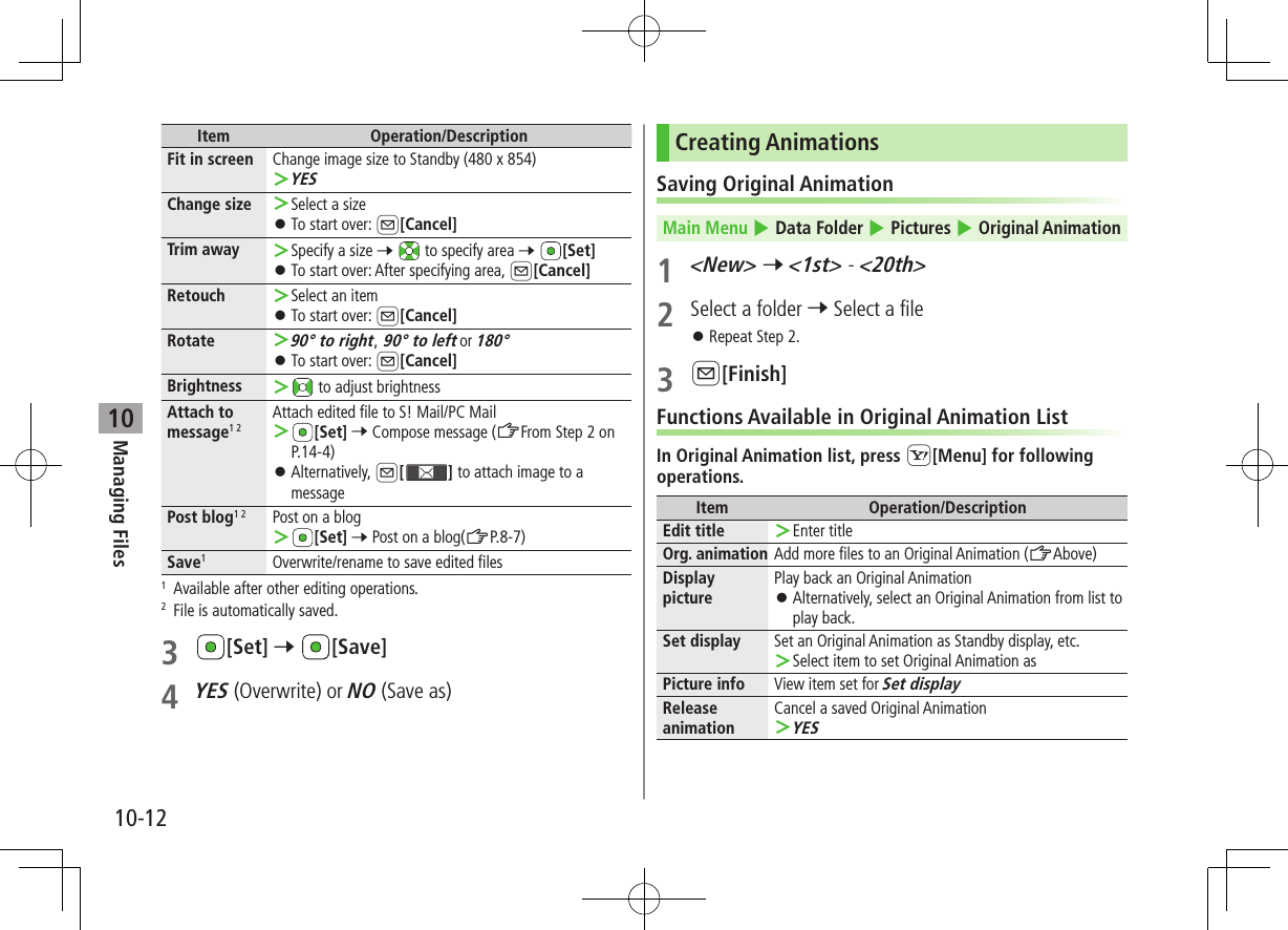 Managing Files10-1210Item Operation/DescriptionFit in screen Change image size to Standby (480 x 854) ＞YESChange size  ＞Select a size ⿟To start over: A[Cancel]Trim away  ＞Specify a size 7  to specify area 7 [Set] ⿟To start over: After specifying area, A[Cancel]Retouch  ＞Select an item ⿟To start over: A[Cancel]Rotate  ＞90° to right, 90° to left or 180° ⿟To start over: A[Cancel]Brightness  ＞ to adjust brightnessAttach to  message1 2Attach edited file to S! Mail/PC Mail ＞[Set] 7 Compose message (ZFrom Step 2 on P.14-4) ⿟Alternatively, A[] to attach image to a messagePost blog1 2 Post on a blog ＞[Set] 7 Post on a blog(ZP.8-7)Save1  Overwrite/rename to save edited files1  Available after other editing operations.2  File is automatically saved.3 [Set] 7 [Save]4 YES (Overwrite) or NO (Save as)Creating AnimationsSaving Original AnimationMain Menu 4 Data Folder 4 Pictures 4 Original Animation1 &lt;New&gt; 7 &lt;1st&gt; - &lt;20th&gt;2  Select a folder 7 Select a file ⿟Repeat Step 2.3 A[Finish]Functions Available in Original Animation ListIn Original Animation list, press S[Menu] for following operations.Item Operation/DescriptionEdit title  ＞Enter titleOrg. animation Add more files to an Original Animation (ZAbove)Display picturePlay back an Original Animation ⿟Alternatively, select an Original Animation from list to play back.Set display Set an Original Animation as Standby display, etc. ＞Select item to set Original Animation asPicture info View item set for Set displayRelease animationCancel a saved Original Animation ＞YES