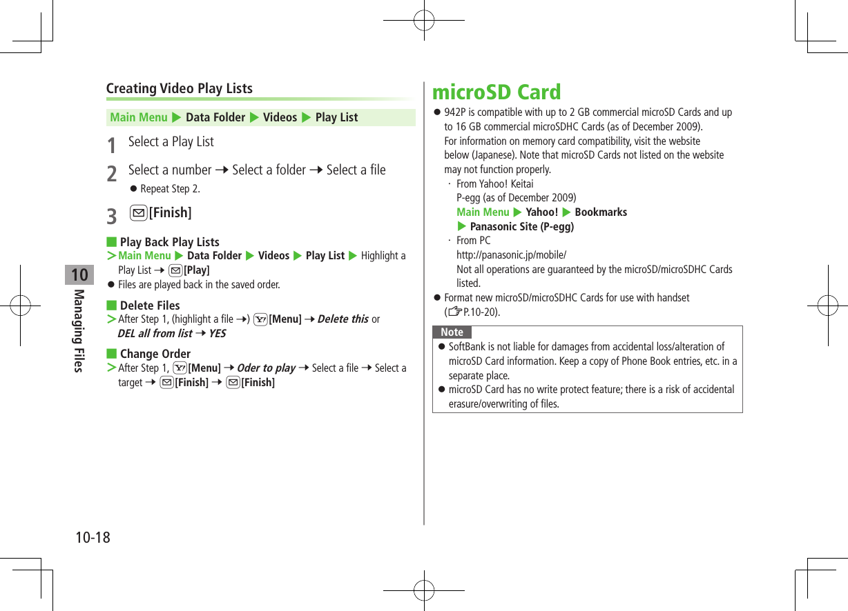 Managing Files10-1810Creating Video Play ListsMain Menu 4 Data Folder 4 Videos 4 Play List1  Select a Play List2  Select a number 7 Select a folder 7 Select a file ⿟Repeat Step 2.3 A[Finish] ■Play Back Play Lists ＞Main Menu 4 Data Folder 4 Videos 4 Play List 4 Highlight a Play List 7 A[Play] ⿟Files are played back in the saved order. ■Delete Files ＞After Step 1, (highlight a file 7) S[Menu] 7 Delete this or DEL all from list 7 YES ■Change Order ＞After Step 1, S[Menu] 7 Oder to play 7 Select a file 7 Select a target 7 A[Finish] 7 A[Finish]microSD Card ⿟942P is compatible with up to 2 GB commercial microSD Cards and up to 16 GB commercial microSDHC Cards (as of December 2009). For information on memory card compatibility, visit the website  below (Japanese). Note that microSD Cards not listed on the website may not function properly.・  From Yahoo! Keitai P-egg (as of December 2009) Main Menu 4 Yahoo! 4 Bookmarks 4 Panasonic Site (P-egg)・  From PC http://panasonic.jp/mobile/ Not all operations are guaranteed by the microSD/microSDHC Cards listed. ⿟Format new microSD/microSDHC Cards for use with handset  (ZP.10-20).Note ⿟SoftBank is not liable for damages from accidental loss/alteration of microSD Card information. Keep a copy of Phone Book entries, etc. in a separate place. ⿟microSD Card has no write protect feature; there is a risk of accidental erasure/overwriting of files.