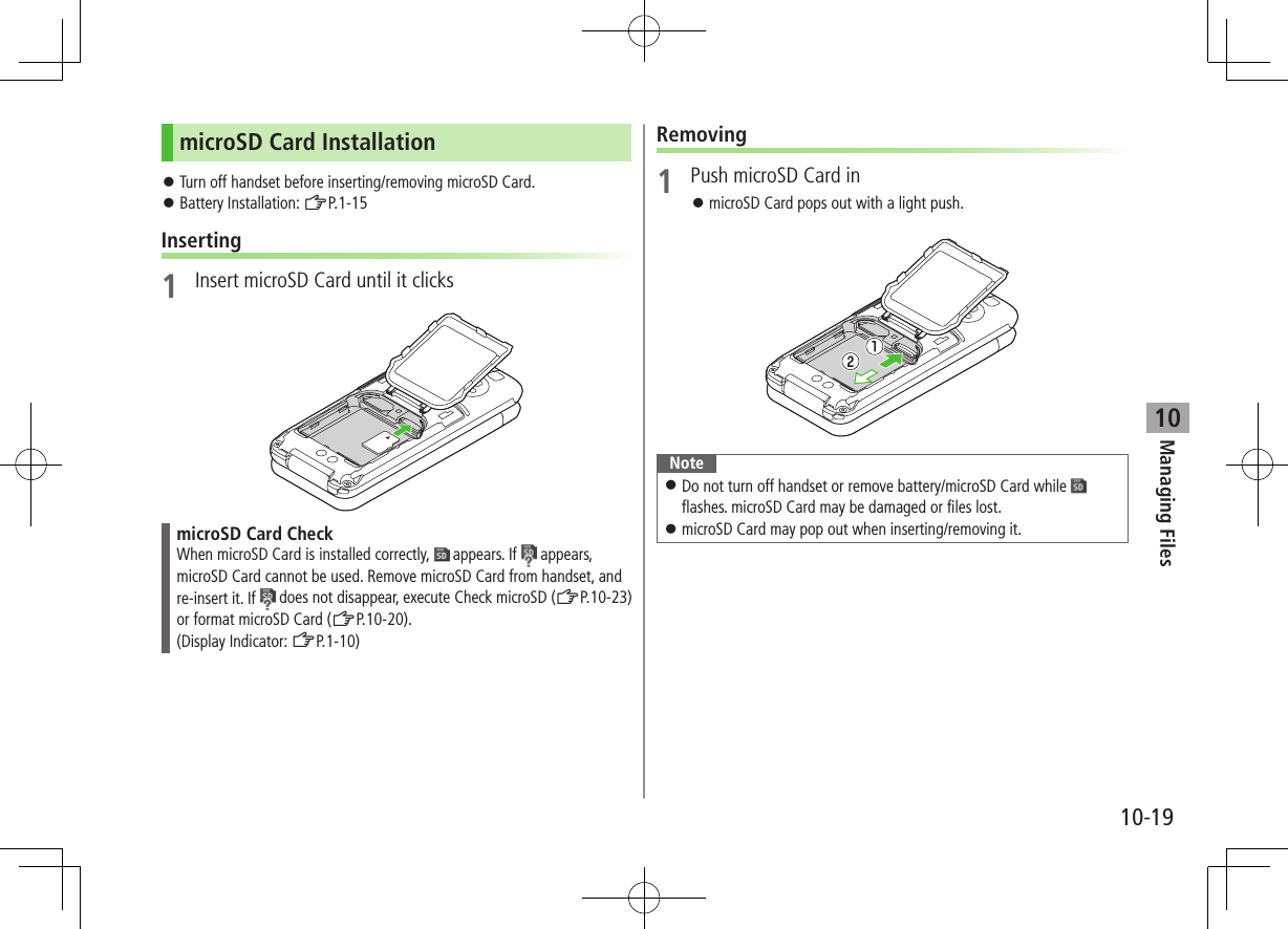 Managing Files10-1910microSD Card Installation ⿟Turn off handset before inserting/removing microSD Card. ⿟Battery Installation: ZP.1-15Inserting1  Insert microSD Card until it clicksmicroSD Card CheckWhen microSD Card is installed correctly,   appears. If   appears, microSD Card cannot be used. Remove microSD Card from handset, and re-insert it. If   does not disappear, execute Check microSD (ZP.10-23) or format microSD Card (ZP.10-20). (Display Indicator: ZP.1-10)Removing1  Push microSD Card in ⿟microSD Card pops out with a light push.Note ⿟Do not turn off handset or remove battery/microSD Card while   flashes. microSD Card may be damaged or files lost. ⿟microSD Card may pop out when inserting/removing it. 