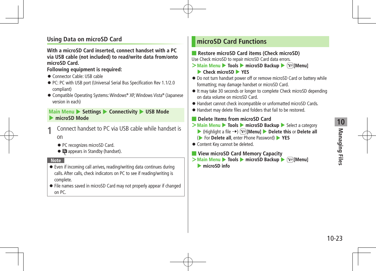 Managing Files10-2310Using Data on microSD CardWith a microSD Card inserted, connect handset with a PC via USB cable (not included) to read/write data from/onto microSD Card. Following equipment is required: ⿟Connector Cable: USB cable ⿟PC: PC with USB port (Universal Serial Bus Specification Rev 1.1/2.0 compliant) ⿟Compatible Operating Systems: Windows® XP, Windows Vista® (Japanese version in each)Main Menu 4 Settings 4 Connectivity 4 USB Mode 4 microSD Mode1  Connect handset to PC via USB cable while handset is on ⿟PC recognizes microSD Card. ⿟ appears in Standby (handset).Note ⿟Even if incoming call arrives, reading/writing data continues during calls. After calls, check indicators on PC to see if reading/writing is complete. ⿟File names saved in microSD Card may not properly appear if changed on PC.microSD Card Functions ■Restore microSD Card items (Check microSD)Use Check microSD to repair microSD Card data errors. ＞Main Menu 4 Tools 4 microSD Backup 4 S[Menu] 4 Check microSD 4 YES ⿟Do not turn handset power off or remove microSD Card or battery while formatting; may damage handset or microSD Card. ⿟It may take 30 seconds or longer to complete Check microSD depending on data volume on microSD Card. ⿟Handset cannot check incompatible or unformatted microSD Cards. ⿟Handset may delete files and folders that fail to be restored. ■Delete Items from microSD Card ＞Main Menu 4 Tools 4 microSD Backup 4 Select a category 4 (Highlight a file 7) S[Menu] 4 Delete this or Delete all (4 For Delete all, enter Phone Password) 4 YES ⿟Content Key cannot be deleted. ■View microSD Card Memory Capacity ＞Main Menu 4 Tools 4 microSD Backup 4 S[Menu] 4 microSD info