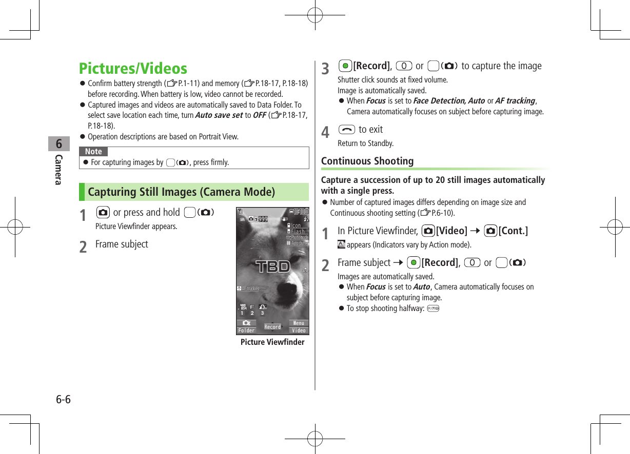 Camera6-66Pictures/Videos ⿟Confirm battery strength (ZP.1-11) and memory (ZP.18-17, P.18-18) before recording. When battery is low, video cannot be recorded. ⿟Captured images and videos are automatically saved to Data Folder. To select save location each time, turn Auto save set to OFF (ZP.18-17, P.18-18). ⿟Operation descriptions are based on Portrait View.Note ⿟For capturing images by  , press firmly.Capturing Still Images (Camera Mode)1   or press and hold Picture Viewfinder appears.2  Frame subjectPicture Viewfinder3 [Record],   or   to capture the imageShutter click sounds at fixed volume. Image is automatically saved. ⿟When Focus is set to Face Detection, Auto or AF tracking, Camera automatically focuses on subject before capturing image.4 L to exitReturn to Standby.Continuous ShootingCapture a succession of up to 20 still images automatically with a single press. ⿟Number of captured images differs depending on image size and Continuous shooting setting (ZP.6-10).1  In Picture Viewfinder,  [Video] 7 [Cont.] appears (Indicators vary by Action mode).2  Frame subject 7 [Record],   or Images are automatically saved. ⿟When Focus is set to Auto, Camera automatically focuses on subject before capturing image. ⿟To stop shooting halfway: 