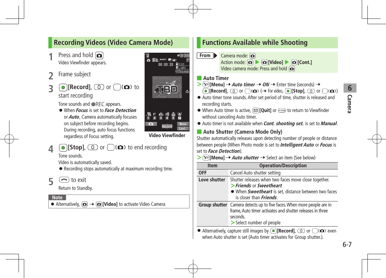 Camera6-76Recording Videos (Video Camera Mode)1  Press and hold   Video Viewfinder appears.2  Frame subject3 [Record],   or   to start recordingTone sounds and   appears. ⿟When Focus is set to Face Detection or Auto, Camera automatically focuses on subject before recording begins. During recording, auto focus functions regardless of Focus setting.4 [Stop],   or   to end recordingTone sounds. Video is automatically saved. ⿟Recording stops automatically at maximum recording time.5 L to exitReturn to Standby.Note ⿟Alternatively,  7 [Video] to activate Video CameraVideo ViewfinderFunctions Available while ShootingFrom Camera mode: Action mode:   4 [Video] 4 [Cont.]Video camera mode: Press and hold  ■Auto Timer ＞S[Menu] 7 Auto timer 7 ON 7 Enter time (seconds) 7 [Record],   or   (7 For video,  [Stop],   or  ) ⿟Auto timer tone sounds. After set period of time, shutter is released and recording starts. ⿟When Auto timer is active, A[Quit] or   to return to Viewfinder without canceling Auto timer. ⿟Auto timer is not available when Cont. shooting set. is set to Manual. ■Auto Shutter (Camera Mode Only)Shutter automatically releases upon detecting number of people or distance between people (When Photo mode is set to Intelligent Auto or Focus is set to Face Detection). ＞S[Menu] 7 Auto shutter 7 Select an item (See below)Item Operation/DescriptionOFF Cancel Auto shutter settingLove shutter Shutter releases when two faces move close together. ＞Friends or Sweetheart ⿟When Sweetheart is set, distance between two faces is closer than Friends.Group shutter Camera detects up to five faces. When more people are in frame, Auto timer activates and shutter releases in three seconds. ＞Select number of people ⿟Alternatively, capture still images by  [Record],   or  even when Auto shutter is set (Auto timer activates for Group shutter.).