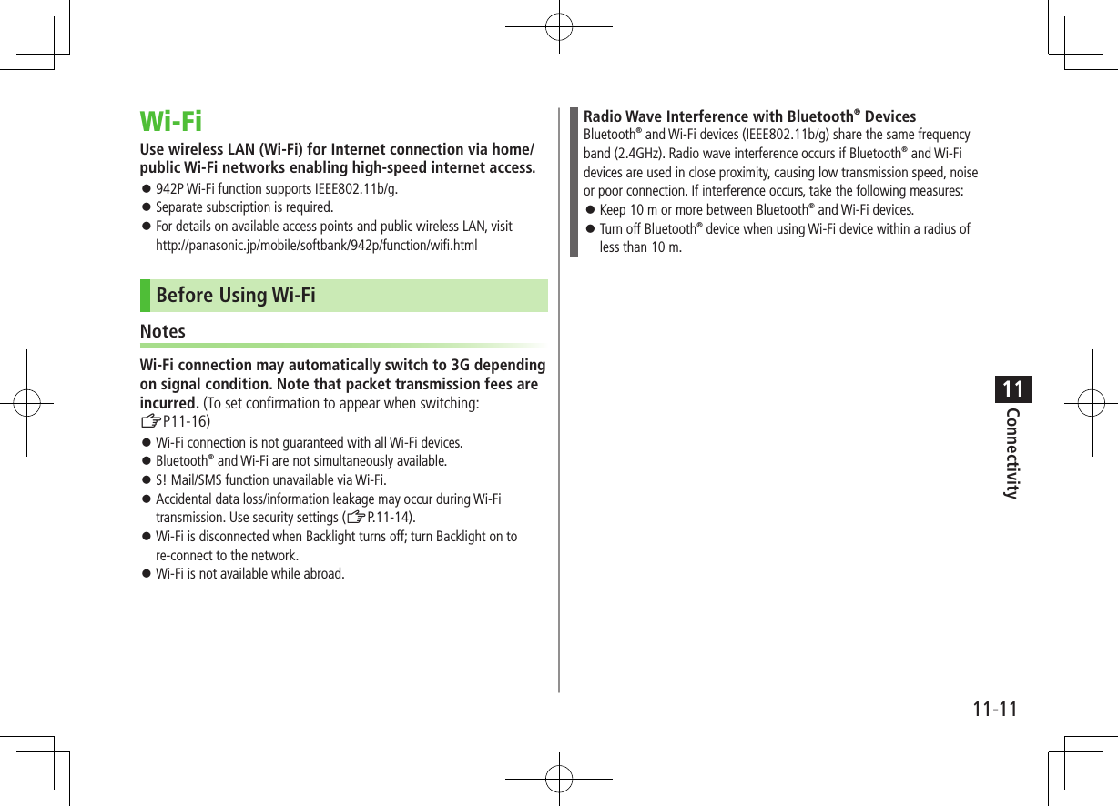 Connectivity11-1111Wi-FiUse wireless LAN (Wi-Fi) for Internet connection via home/public Wi-Fi networks enabling high-speed internet access. ⿟942P Wi-Fi function supports IEEE802.11b/g. ⿟Separate subscription is required. ⿟For details on available access points and public wireless LAN, visit http://panasonic.jp/mobile/softbank/942p/function/wifi.htmlBefore Using Wi-FiNotesWi-Fi connection may automatically switch to 3G depending on signal condition. Note that packet transmission fees are incurred. (To set confirmation to appear when switching: ZP11-16) ⿟Wi-Fi connection is not guaranteed with all Wi-Fi devices. ⿟Bluetooth® and Wi-Fi are not simultaneously available. ⿟S! Mail/SMS function unavailable via Wi-Fi. ⿟Accidental data loss/information leakage may occur during Wi-Fi transmission. Use security settings (ZP.11-14). ⿟Wi-Fi is disconnected when Backlight turns off; turn Backlight on to re-connect to the network. ⿟Wi-Fi is not available while abroad.Radio Wave Interference with Bluetooth® DevicesBluetooth® and Wi-Fi devices (IEEE802.11b/g) share the same frequency band (2.4GHz). Radio wave interference occurs if Bluetooth® and Wi-Fi devices are used in close proximity, causing low transmission speed, noise or poor connection. If interference occurs, take the following measures: ⿟Keep 10 m or more between Bluetooth® and Wi-Fi devices. ⿟Turn off Bluetooth® device when using Wi-Fi device within a radius of less than 10 m.