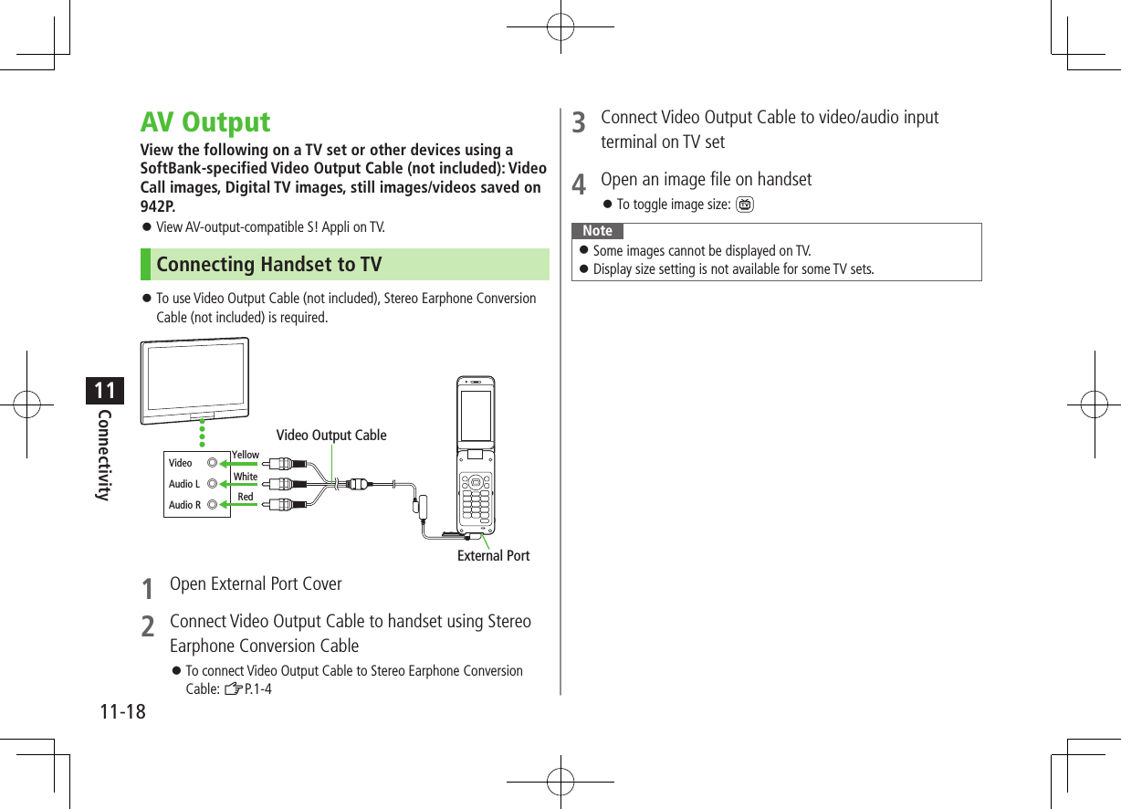 Connectivity11-1811AV OutputView the following on a TV set or other devices using a SoftBank-specified Video Output Cable (not included): Video Call images, Digital TV images, still images/videos saved on 942P.  ⿟View AV-output-compatible S! Appli on TV.Connecting Handset to TV ⿟To use Video Output Cable (not included), Stereo Earphone Conversion Cable (not included) is required.1  Open External Port Cover2  Connect Video Output Cable to handset using Stereo Earphone Conversion Cable ⿟To connect Video Output Cable to Stereo Earphone Conversion Cable: ZP.1-4External PortYellowWhiteRedVideo Output CableVideo  ◎Audio L  ◎Audio R  ◎3  Connect Video Output Cable to video/audio input terminal on TV set4  Open an image file on handset ⿟To toggle image size: Note ⿟Some images cannot be displayed on TV. ⿟Display size setting is not available for some TV sets.