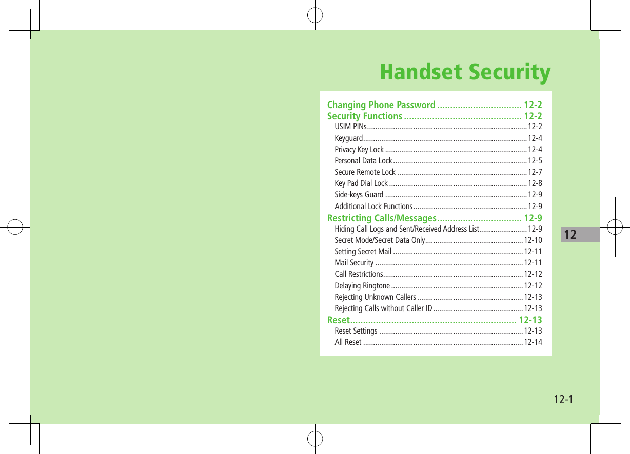 1212-1Handset SecurityChanging Phone Password ................................. 12-2Security Functions .............................................. 12-2USIM PINs ................................................................................12-2Keyguard ..................................................................................12-4Privacy Key Lock .......................................................................12-4Personal Data Lock ...................................................................12-5Secure Remote Lock .................................................................12-7Key Pad Dial Lock .....................................................................12-8Side-keys Guard .......................................................................12-9Additional Lock Functions .........................................................12-9Restricting Calls/Messages ................................. 12-9Hiding Call Logs and Sent/Received Address List........................12-9Secret Mode/Secret Data Only .................................................12-10Setting Secret Mail .................................................................12-11Mail Security ..........................................................................12-11Call Restrictions ......................................................................12-12Delaying Ringtone ..................................................................12-12Rejecting Unknown Callers .....................................................12-13Rejecting Calls without Caller ID .............................................12-13Reset ................................................................. 12-13Reset Settings ........................................................................12-13All Reset ................................................................................12-14