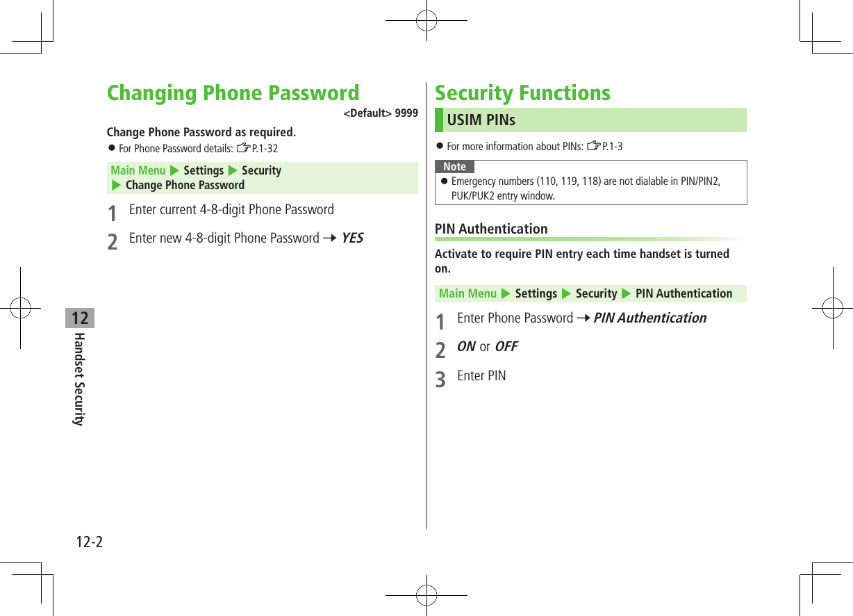 12-2Handset Security12Changing Phone Password&lt;Default&gt; 9999Change Phone Password as required. ⿟For Phone Password details: ZP.1-32Main Menu 4 Settings 4 Security 4 Change Phone Password1  Enter current 4-8-digit Phone Password2  Enter new 4-8-digit Phone Password 7 YESSecurity FunctionsUSIM PINs ⿟For more information about PINs: ZP.1-3Note ⿟Emergency numbers (110, 119, 118) are not dialable in PIN/PIN2,  PUK/PUK2 entry window.PIN AuthenticationActivate to require PIN entry each time handset is turned on.Main Menu 4 Settings 4 Security 4 PIN Authentication1  Enter Phone Password 7 PIN Authentication2 ON or OFF3  Enter PIN