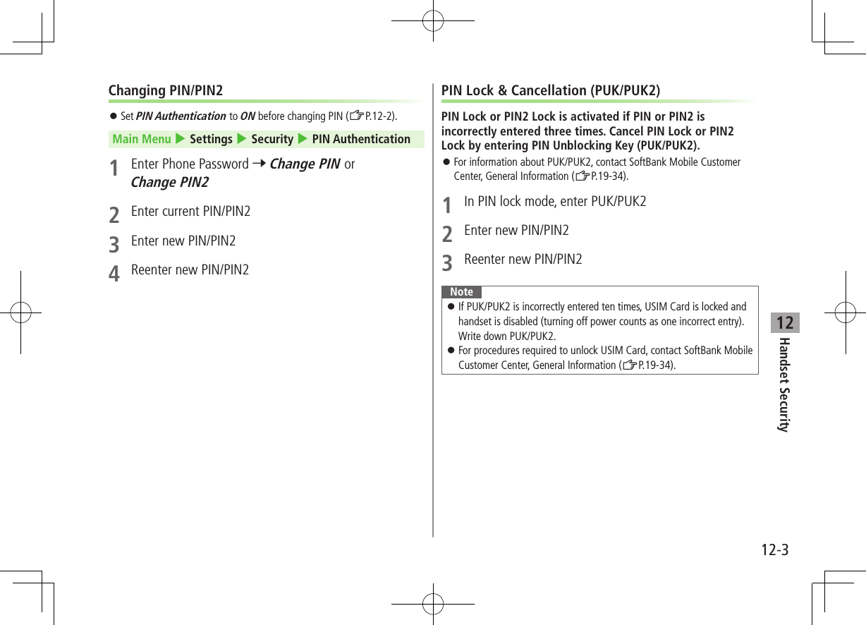 Handset Security12-312Changing PIN/PIN2 ⿟Set PIN Authentication to ON before changing PIN (ZP.12-2).Main Menu 4 Settings 4 Security 4 PIN Authentication1  Enter Phone Password 7 Change PIN or Change PIN22  Enter current PIN/PIN23  Enter new PIN/PIN24  Reenter new PIN/PIN2PIN Lock &amp; Cancellation (PUK/PUK2)PIN Lock or PIN2 Lock is activated if PIN or PIN2 is incorrectly entered three times. Cancel PIN Lock or PIN2 Lock by entering PIN Unblocking Key (PUK/PUK2). ⿟For information about PUK/PUK2, contact SoftBank Mobile Customer Center, General Information (ZP.19-34).1  In PIN lock mode, enter PUK/PUK22  Enter new PIN/PIN23  Reenter new PIN/PIN2Note ⿟If PUK/PUK2 is incorrectly entered ten times, USIM Card is locked and handset is disabled (turning off power counts as one incorrect entry). Write down PUK/PUK2. ⿟For procedures required to unlock USIM Card, contact SoftBank Mobile Customer Center, General Information (ZP.19-34).