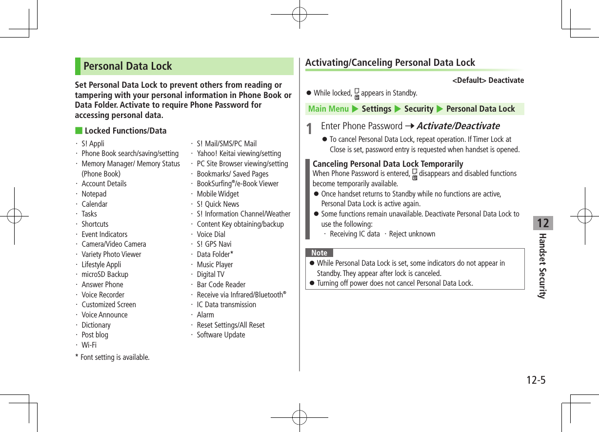 Handset Security12-512Personal Data LockSet Personal Data Lock to prevent others from reading or tampering with your personal information in Phone Book or Data Folder. Activate to require Phone Password for accessing personal data. ■Locked Functions/Data・  S! Appli・  Phone Book search/saving/setting・  Memory Manager/ Memory Status (Phone Book)・  Account Details・  Notepad・  Calendar・  Tasks・  Shortcuts・  Event Indicators・  Camera/Video Camera・  Variety Photo Viewer・  Lifestyle Appli・  microSD Backup・  Answer Phone・  Voice Recorder・  Customized Screen・  Voice Announce・  Dictionary・  Post blog・  Wi-Fi・  S! Mail/SMS/PC Mail・  Yahoo! Keitai viewing/setting・  PC Site Browser viewing/setting・  Bookmarks/ Saved Pages・  BookSurfing®/e-Book Viewer・  Mobile Widget・  S! Quick News・  S! Information Channel/Weather・  Content Key obtaining/backup・  Voice Dial・  S! GPS Navi・  Data Folder*・  Music Player・  Digital TV・  Bar Code Reader・  Receive via Infrared/Bluetooth®・  IC Data transmission・  Alarm・  Reset Settings/All Reset・  Software Update* Font setting is available.Activating/Canceling Personal Data Lock&lt;Default&gt; Deactivate ⿟While locked,   appears in Standby.Main Menu 4 Settings 4 Security 4 Personal Data Lock1  Enter Phone Password 7 Activate/Deactivate ⿟To cancel Personal Data Lock, repeat operation. If Timer Lock at Close is set, password entry is requested when handset is opened.Canceling Personal Data Lock TemporarilyWhen Phone Password is entered,   disappears and disabled functions become temporarily available. ⿟Once handset returns to Standby while no functions are active, Personal Data Lock is active again. ⿟Some functions remain unavailable. Deactivate Personal Data Lock to use the following:・  Receiving IC data  ・Reject unknownNote ⿟While Personal Data Lock is set, some indicators do not appear in Standby. They appear after lock is canceled. ⿟Turning off power does not cancel Personal Data Lock.