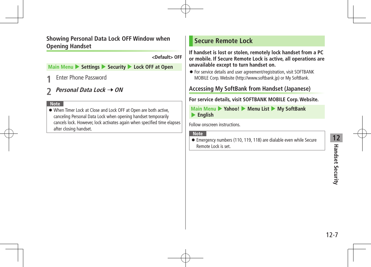 Handset Security12-712Showing Personal Data Lock OFF Window when Opening Handset&lt;Default&gt; OFFMain Menu 4 Settings 4 Security 4 Lock OFF at Open1  Enter Phone Password2 Personal Data Lock 7 ONNote ⿟When Timer Lock at Close and Lock OFF at Open are both active, canceling Personal Data Lock when opening handset temporarily cancels lock. However, lock activates again when specified time elapses after closing handset.Secure Remote LockIf handset is lost or stolen, remotely lock handset from a PC or mobile. If Secure Remote Lock is active, all operations are unavailable except to turn handset on. ⿟For service details and user agreement/registration, visit SOFTBANK MOBILE Corp. Website (http://www.softbank.jp) or My SoftBank.Accessing My SoftBank from Handset (Japanese)For service details, visit SOFTBANK MOBILE Corp. Website.Main Menu 4 Yahoo! 4 Menu List 4 My SoftBank 4 EnglishFollow onscreen instructions.Note ⿟Emergency numbers (110, 119, 118) are dialable even while Secure Remote Lock is set.