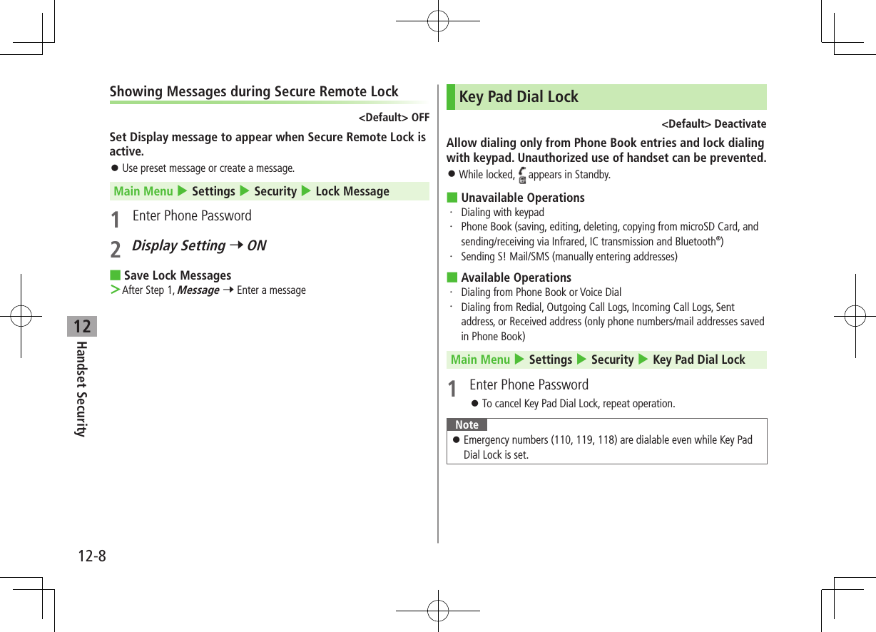 12-8Handset Security12Showing Messages during Secure Remote Lock&lt;Default&gt; OFFSet Display message to appear when Secure Remote Lock is active. ⿟Use preset message or create a message.Main Menu 4 Settings 4 Security 4 Lock Message1  Enter Phone Password2 Display Setting 7 ON ■Save Lock Messages ＞After Step 1, Message 7 Enter a messageKey Pad Dial Lock&lt;Default&gt; DeactivateAllow dialing only from Phone Book entries and lock dialing with keypad. Unauthorized use of handset can be prevented. ⿟While locked,   appears in Standby. ■Unavailable Operations・  Dialing with keypad・  Phone Book (saving, editing, deleting, copying from microSD Card, and sending/receiving via Infrared, IC transmission and Bluetooth®)・  Sending S! Mail/SMS (manually entering addresses) ■Available Operations・   Dialing from Phone Book or Voice Dial・   Dialing from Redial, Outgoing Call Logs, Incoming Call Logs, Sent address, or Received address (only phone numbers/mail addresses saved in Phone Book)Main Menu 4 Settings 4 Security 4 Key Pad Dial Lock1  Enter Phone Password ⿟To cancel Key Pad Dial Lock, repeat operation.Note ⿟Emergency numbers (110, 119, 118) are dialable even while Key Pad Dial Lock is set.