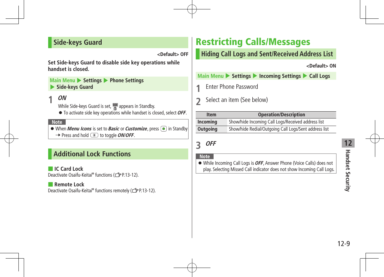 Handset Security12-912Side-keys Guard&lt;Default&gt; OFFSet Side-keys Guard to disable side key operations while handset is closed.Main Menu 4 Settings 4 Phone Settings 4 Side-keys Guard1 ONWhile Side-keys Guard is set,   appears in Standby. ⿟To activate side key operations while handset is closed, select OFF.Note ⿟When Menu Icons is set to Basic or Customize, press   in Standby 7 Press and hold G to toggle ON/OFF. Additional Lock Functions ■IC Card LockDeactivate Osaifu-Keitai® functions (ZP.13-12). ■Remote LockDeactivate Osaifu-Keitai® functions remotely (ZP.13-12).Restricting Calls/MessagesHiding Call Logs and Sent/Received Address List&lt;Default&gt; ONMain Menu 4 Settings 4 Incoming Settings 4 Call Logs1  Enter Phone Password2  Select an item (See below)Item Operation/DescriptionIncoming Show/hide Incoming Call Logs/Received address listOutgoing Show/hide Redial/Outgoing Call Logs/Sent address list3 OFFNote ⿟While Incoming Call Logs is OFF, Answer Phone (Voice Calls) does not play. Selecting Missed Call indicator does not show Incoming Call Logs.