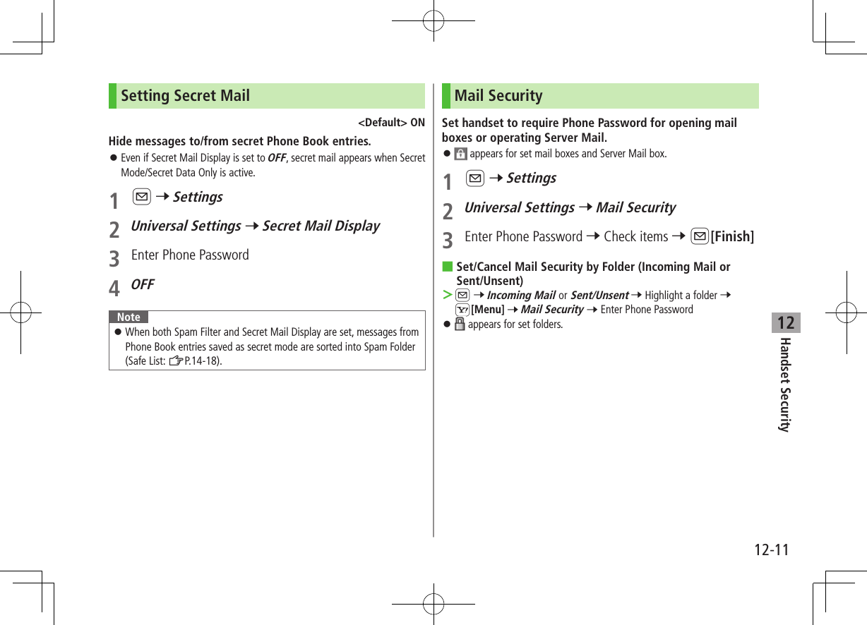 Handset Security12-1112Setting Secret Mail&lt;Default&gt; ONHide messages to/from secret Phone Book entries. ⿟Even if Secret Mail Display is set to OFF, secret mail appears when Secret Mode/Secret Data Only is active.1 A 7 Settings2 Universal Settings 7 Secret Mail Display3  Enter Phone Password4 OFFNote ⿟When both Spam Filter and Secret Mail Display are set, messages from Phone Book entries saved as secret mode are sorted into Spam Folder (Safe List: ZP.14-18).Mail SecuritySet handset to require Phone Password for opening mail boxes or operating Server Mail. ⿟ appears for set mail boxes and Server Mail box.1 A 7 Settings2 Universal Settings 7 Mail Security3  Enter Phone Password 7 Check items 7 A[Finish] ■Set/Cancel Mail Security by Folder (Incoming Mail or Sent/Unsent) ＞A 7 Incoming Mail or Sent/Unsent 7 Highlight a folder 7 S[Menu] 7 Mail Security 7 Enter Phone Password ⿟ appears for set folders.