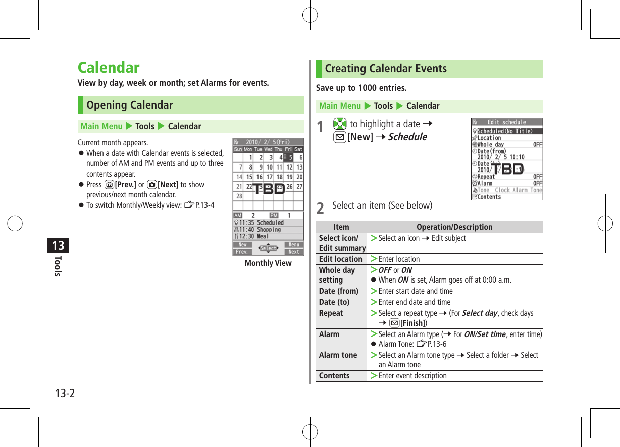 Tools13-213CalendarView by day, week or month; set Alarms for events.Opening CalendarMain Menu 4 Tools 4 CalendarCurrent month appears. ⿟When a date with Calendar events is selected,  number of AM and PM events and up to three  contents appear. ⿟Press  [Prev.] or  [Next] to show previous/next month calendar. ⿟To switch Monthly/Weekly view: ZP.13-4Monthly ViewCreating Calendar EventsSave up to 1000 entries.Main Menu 4 Tools 4 Calendar1   to highlight a date 7 A[New] 7 Schedule2  Select an item (See below)Item Operation/DescriptionSelect icon/ Edit summary ＞Select an icon 7 Edit subjectEdit location  ＞Enter locationWhole day setting ＞OFF or ON ⿟When ON is set, Alarm goes off at 0:00 a.m.Date (from)  ＞Enter start date and timeDate (to)  ＞Enter end date and timeRepeat  ＞Select a repeat type 7 (For Select day, check days 7 A[Finish])Alarm  ＞Select an Alarm type (7 For ON/Set time, enter time) ⿟Alarm Tone: ZP.13-6Alarm tone  ＞Select an Alarm tone type 7 Select a folder 7 Select an Alarm toneContents  ＞Enter event description