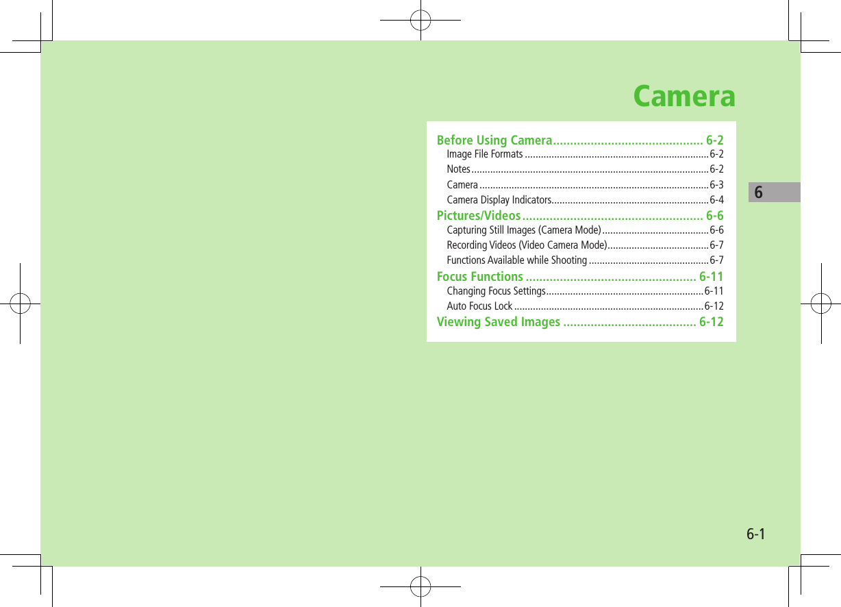 66-1CameraBefore Using Camera ............................................ 6-2Image File Formats .....................................................................6-2Notes .........................................................................................6-2Camera ......................................................................................6-3Camera Display Indicators ...........................................................6-4Pictures/Videos ..................................................... 6-6Capturing Still Images (Camera Mode) ........................................6-6Recording Videos (Video Camera Mode) ......................................6-7Functions Available while Shooting .............................................6-7Focus Functions .................................................. 6-11Changing Focus Settings ...........................................................6-11Auto Focus Lock .......................................................................6-12Viewing Saved Images ....................................... 6-12