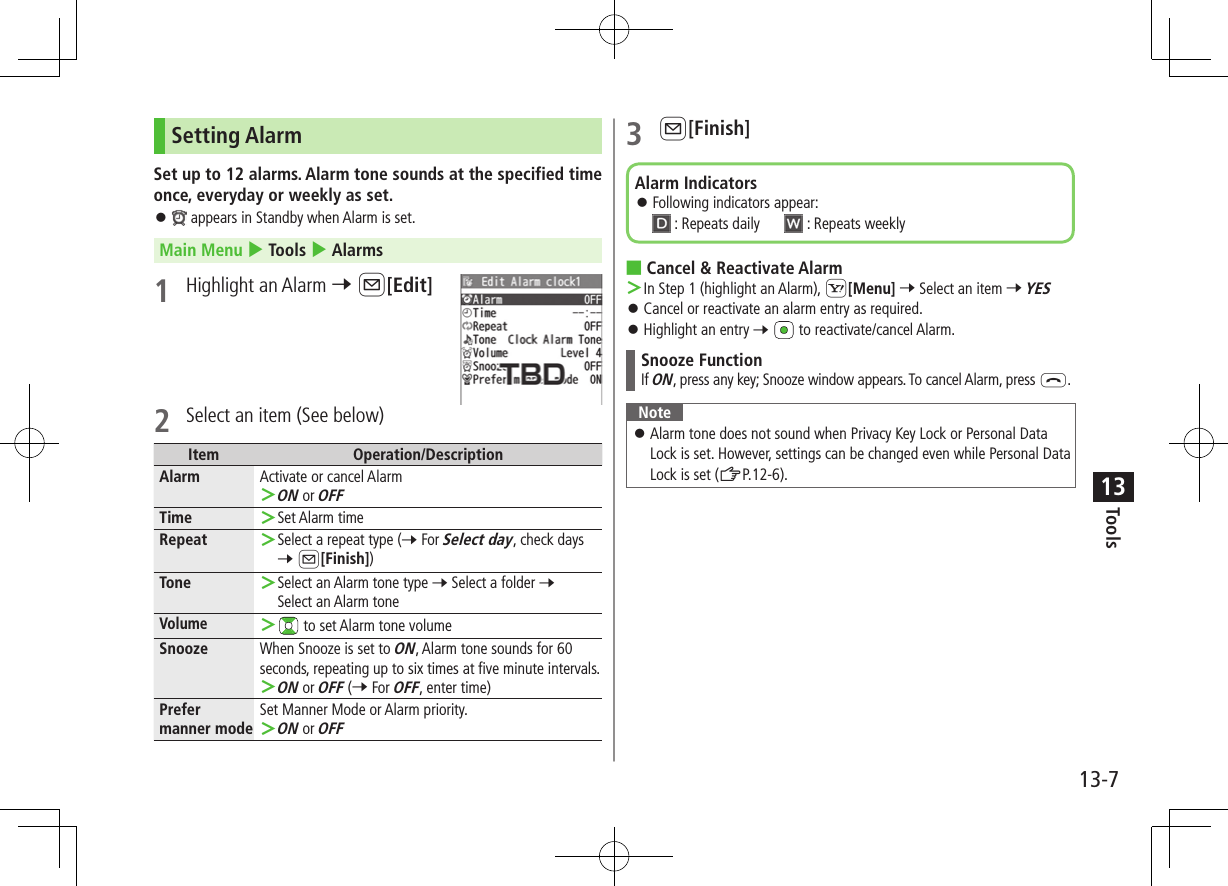 Tools13-713Setting AlarmSet up to 12 alarms. Alarm tone sounds at the specified time once, everyday or weekly as set. ⿟ appears in Standby when Alarm is set.Main Menu 4 Tools 4 Alarms1  Highlight an Alarm 7 A[Edit]2  Select an item (See below)Item Operation/DescriptionAlarm Activate or cancel Alarm ＞ON or OFFTime  ＞Set Alarm timeRepeat  ＞Select a repeat type (7 For Select day, check days 7 A[Finish])Tone  ＞Select an Alarm tone type 7 Select a folder 7 Select an Alarm toneVolume ＞ to set Alarm tone volumeSnooze When Snooze is set to ON, Alarm tone sounds for 60 seconds, repeating up to six times at five minute intervals. ＞ON or OFF (7 For OFF, enter time)Prefer manner modeSet Manner Mode or Alarm priority. ＞ON or OFF3 A[Finish] ■Cancel &amp; Reactivate Alarm ＞In Step 1 (highlight an Alarm), S[Menu] 7 Select an item 7 YES ⿟Cancel or reactivate an alarm entry as required. ⿟Highlight an entry 7   to reactivate/cancel Alarm.Snooze FunctionIf ON, press any key; Snooze window appears. To cancel Alarm, press L.Note ⿟Alarm tone does not sound when Privacy Key Lock or Personal Data Lock is set. However, settings can be changed even while Personal Data Lock is set (ZP.12-6).Alarm Indicators ⿟Following indicators appear:  : Repeats daily   : Repeats weekly