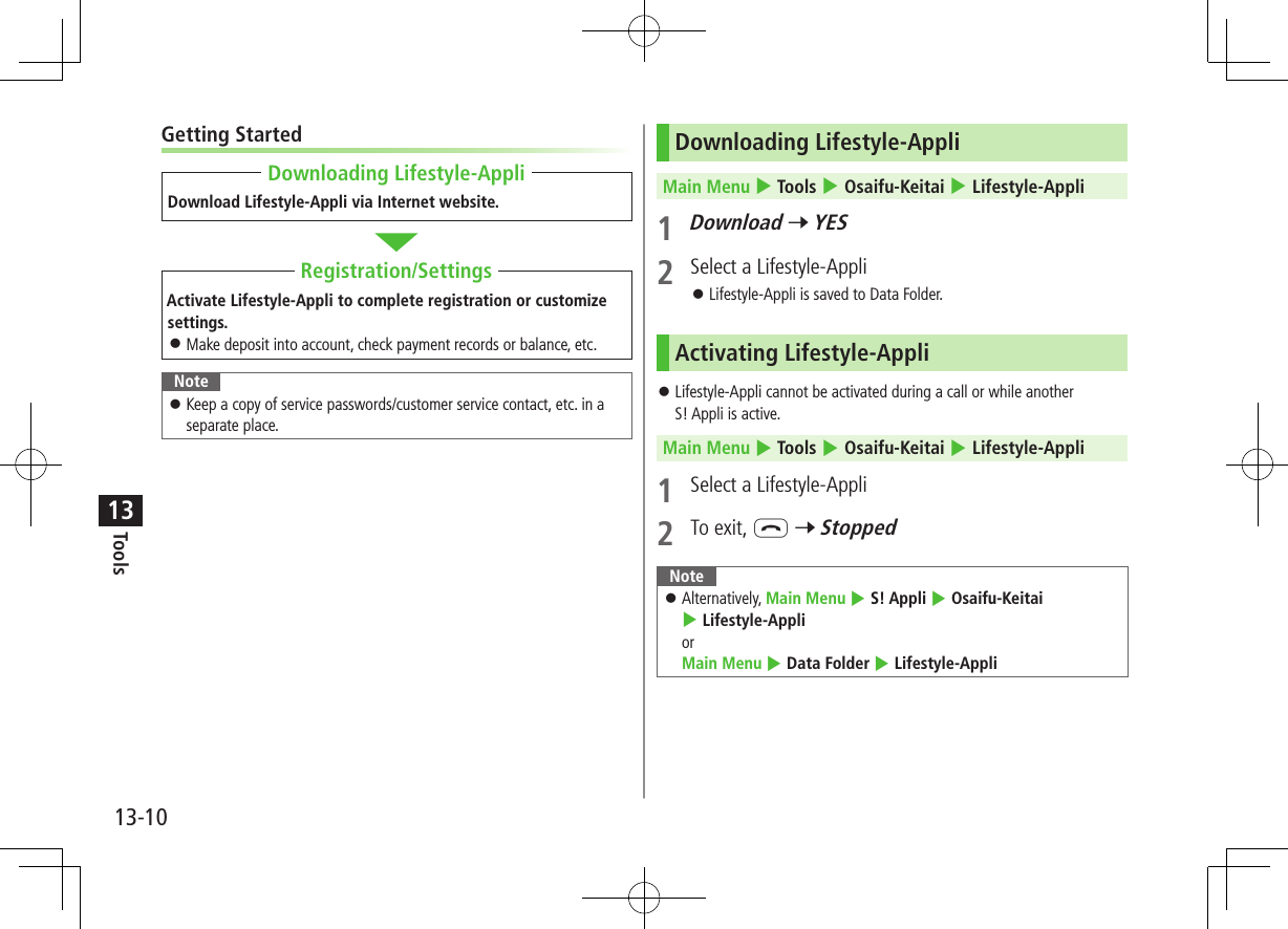 Tools13-1013Getting StartedDownload Lifestyle-Appli via Internet website.Activate Lifestyle-Appli to complete registration or customize settings. ⿟Make deposit into account, check payment records or balance, etc.Note ⿟Keep a copy of service passwords/customer service contact, etc. in a separate place.Downloading Lifestyle-AppliRegistration/SettingsDownloading Lifestyle-AppliMain Menu 4 Tools 4 Osaifu-Keitai 4 Lifestyle-Appli1 Download 7 YES2  Select a Lifestyle-Appli ⿟Lifestyle-Appli is saved to Data Folder.Activating Lifestyle-Appli ⿟Lifestyle-Appli cannot be activated during a call or while another  S! Appli is active.Main Menu 4 Tools 4 Osaifu-Keitai 4 Lifestyle-Appli1  Select a Lifestyle-Appli2  To exit, L 7 StoppedNote ⿟Alternatively, Main Menu 4 S! Appli 4 Osaifu-Keitai 4 Lifestyle-Appli or  Main Menu 4 Data Folder 4 Lifestyle-Appli