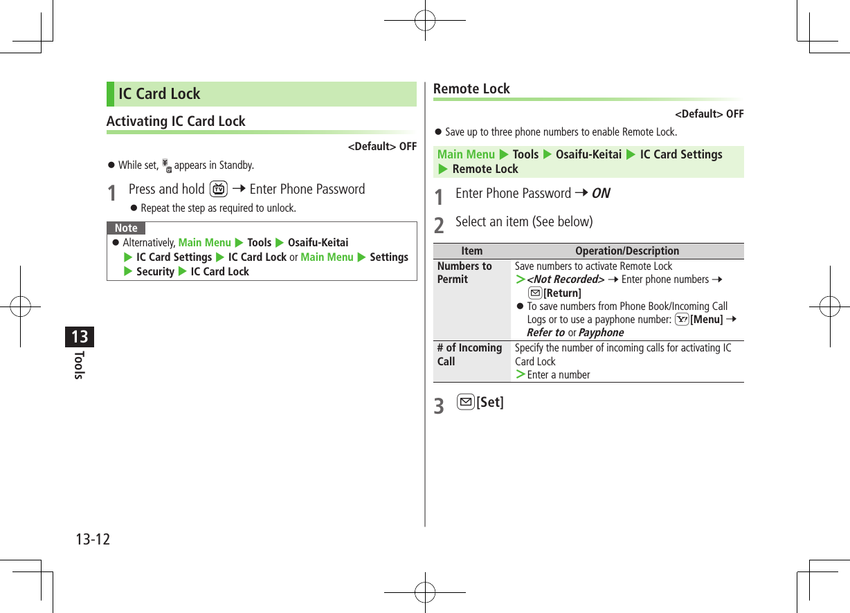 Tools13-1213IC Card LockActivating IC Card Lock&lt;Default&gt; OFF ⿟While set,   appears in Standby.1  Press and hold   7 Enter Phone Password ⿟Repeat the step as required to unlock.Note ⿟Alternatively, Main Menu 4 Tools 4 Osaifu-Keitai 4 IC Card Settings 4 IC Card Lock or Main Menu 4 Settings 4 Security 4 IC Card LockRemote Lock&lt;Default&gt; OFF ⿟Save up to three phone numbers to enable Remote Lock.Main Menu 4 Tools 4 Osaifu-Keitai 4 IC Card Settings 4 Remote Lock1  Enter Phone Password 7 ON2  Select an item (See below)Item Operation/DescriptionNumbers to PermitSave numbers to activate Remote Lock ＞&lt;Not Recorded&gt; 7 Enter phone numbers 7 A[Return] ⿟To save numbers from Phone Book/Incoming Call Logs or to use a payphone number: S[Menu] 7 Refer to or Payphone# of Incoming CallSpecify the number of incoming calls for activating IC Card Lock ＞Enter a number3 A[Set]