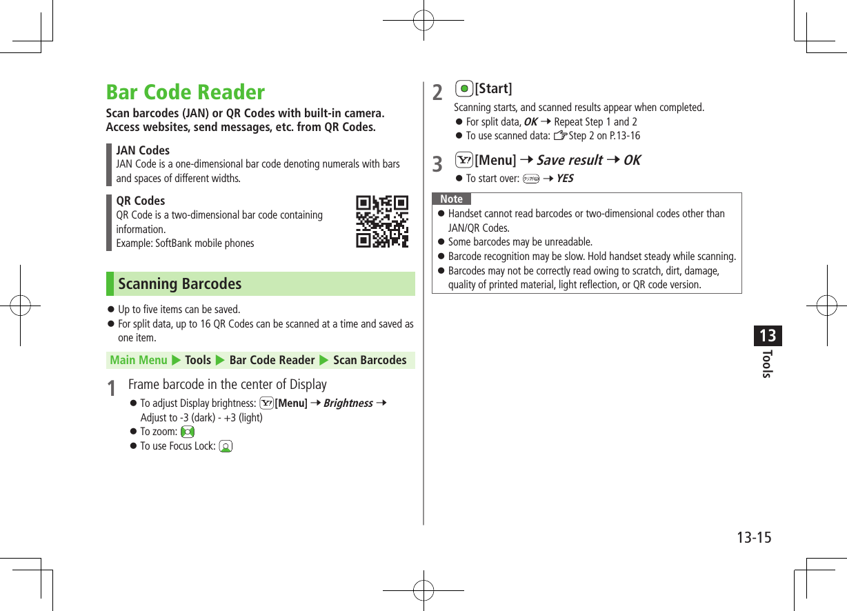 Tools13-1513Bar Code ReaderScan barcodes (JAN) or QR Codes with built-in camera. Access websites, send messages, etc. from QR Codes.JAN CodesJAN Code is a one-dimensional bar code denoting numerals with bars and spaces of different widths.QR CodesQR Code is a two-dimensional bar code containing  information.Example: SoftBank mobile phonesScanning Barcodes ⿟Up to five items can be saved. ⿟For split data, up to 16 QR Codes can be scanned at a time and saved as one item.Main Menu 4 Tools 4 Bar Code Reader 4 Scan Barcodes1  Frame barcode in the center of Display ⿟To adjust Display brightness: S[Menu] 7 Brightness 7 Adjust to -3 (dark) - +3 (light) ⿟To zoom:  ⿟To use Focus Lock: 2 [Start]Scanning starts, and scanned results appear when completed. ⿟For split data, OK 7 Repeat Step 1 and 2 ⿟To use scanned data: ZStep 2 on P.13-163 S[Menu] 7 Save result 7 OK ⿟To start over:   7 YESNote ⿟ Handset cannot read barcodes or two-dimensional codes other than JAN/QR Codes. ⿟ Some barcodes may be unreadable. ⿟ Barcode recognition may be slow. Hold handset steady while scanning. ⿟ Barcodes may not be correctly read owing to scratch, dirt, damage, quality of printed material, light reflection, or QR code version.