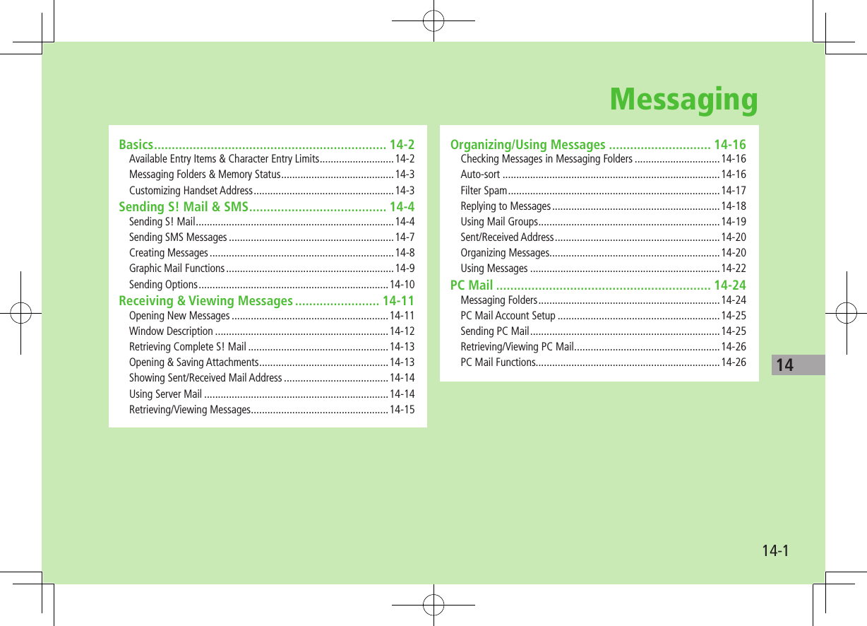 1414-1Basics .................................................................. 14-2Available Entry Items &amp; Character Entry Limits ...........................14-2Messaging Folders &amp; Memory Status .........................................14-3Customizing Handset Address ...................................................14-3Sending S! Mail &amp; SMS ....................................... 14-4Sending S! Mail ........................................................................14-4Sending SMS Messages ............................................................14-7Creating Messages ...................................................................14-8Graphic Mail Functions .............................................................14-9Sending Options .....................................................................14-10Receiving &amp; Viewing Messages ........................ 14-11Opening New Messages .........................................................14-11Window Description ...............................................................14-12Retrieving Complete S! Mail ...................................................14-13Opening &amp; Saving Attachments ...............................................14-13Showing Sent/Received Mail Address ......................................14-14Using Server Mail ...................................................................14-14Retrieving/Viewing Messages ..................................................14-15Organizing/Using Messages ............................. 14-16Checking Messages in Messaging Folders ...............................14-16Auto-sort ...............................................................................14-16Filter Spam .............................................................................14-17Replying to Messages .............................................................14-18Using Mail Groups ..................................................................14-19Sent/Received Address ............................................................14-20Organizing Messages..............................................................14-20Using Messages .....................................................................14-22PC Mail ............................................................. 14-24Messaging Folders ..................................................................14-24PC Mail Account Setup ...........................................................14-25Sending PC Mail .....................................................................14-25Retrieving/Viewing PC Mail .....................................................14-26PC Mail Functions...................................................................14-26Messaging