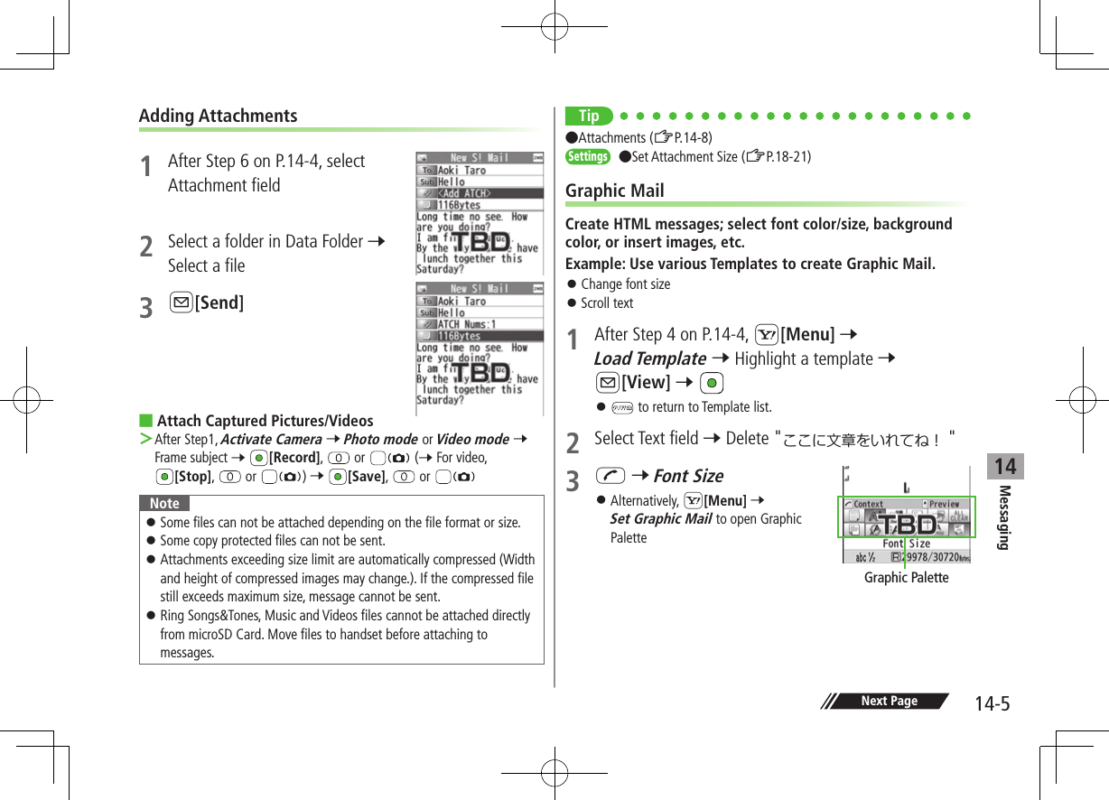 Messaging14-514Next PageAdding Attachments1  After Step 6 on P.14-4, select Attachment field2  Select a folder in Data Folder 7 Select a file3 A[Send] ■Attach Captured Pictures/Videos ＞After Step1, Activate Camera 7 Photo mode or Video mode 7 Frame subject 7 [Record],   or   (7 For video, [Stop],   or  ) 7 [Save],   or Note ⿟Some files can not be attached depending on the file format or size. ⿟Some copy protected files can not be sent. ⿟Attachments exceeding size limit are automatically compressed (Width and height of compressed images may change.). If the compressed file still exceeds maximum size, message cannot be sent. ⿟Ring Songs&amp;Tones, Music and Videos files cannot be attached directly from microSD Card. Move files to handset before attaching to messages.Tip●Attachments (ZP.14-8)Settings   ●Set Attachment Size (ZP.18-21)Graphic MailCreate HTML messages; select font color/size, background color, or insert images, etc.Example: Use various Templates to create Graphic Mail. ⿟Change font size ⿟Scroll text1  After Step 4 on P.14-4, S[Menu] 7 Load Template 7 Highlight a template 7 A[View] 7  ⿟ to return to Template list.2  Select Text field 7 Delete &quot;ここに文章をいれてね！ &quot;3 J 7 Font Size ⿟Alternatively, S[Menu] 7 Set Graphic Mail to open Graphic PaletteGraphic Palette
