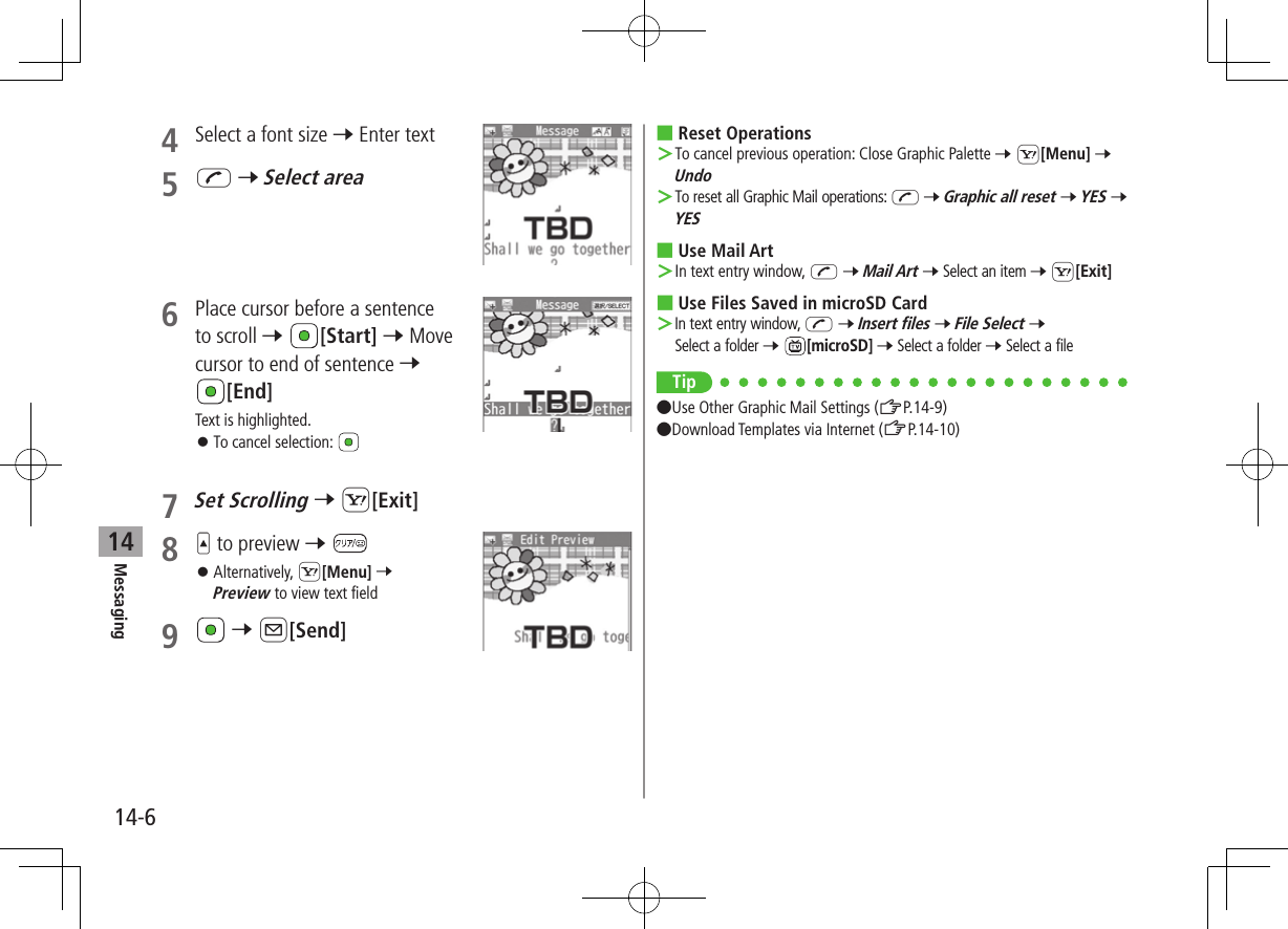 Messaging14-6144  Select a font size 7 Enter text5 J 7 Select area6  Place cursor before a sentence to scroll 7 [Start] 7 Move cursor to end of sentence 7 [End]Text is highlighted. ⿟To cancel selection: 7 Set Scrolling 7 S[Exit]8   to preview 7  ⿟Alternatively, S[Menu] 7 Preview to view text field9   7 A[Send] ■Reset Operations ＞To cancel previous operation: Close Graphic Palette 7 S[Menu] 7 Undo ＞To reset all Graphic Mail operations: J 7 Graphic all reset 7 YES 7 YES ■Use Mail Art ＞In text entry window, J 7 Mail Art 7 Select an item 7 S[Exit] ■Use Files Saved in microSD Card ＞In text entry window, J 7 Insert files 7 File Select 7 Select a folder 7 [microSD] 7 Select a folder 7 Select a fileTip ●Use Other Graphic Mail Settings (ZP.14-9) ●Download Templates via Internet (ZP.14-10)