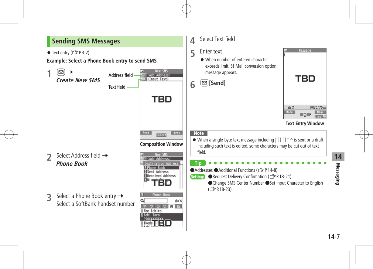 Messaging14-714Sending SMS Messages ⿟Text entry (ZP.3-2)Example: Select a Phone Book entry to send SMS.1 A 7 Create New SMS2  Select Address field 7 Phone Book3  Select a Phone Book entry 7 Select a SoftBank handset numberAddress fieldText fieldComposition Window4  Select Text field5  Enter text ⿟When number of entered character exceeds limit, S! Mail conversion option message appears.6 A[Send]Note ⿟When a single-byte text message including | { } [ ] ̃ ^ is sent or a draft including such text is edited, some characters may be cut out of text field.Tip ●Addresses ●Additional Functions (ZP.14-8)Settings   ●Request Delivery Confirmation (ZP.18-21) ●Change SMS Center Number ●Set Input Character to English (ZP.18-23)Text Entry Window