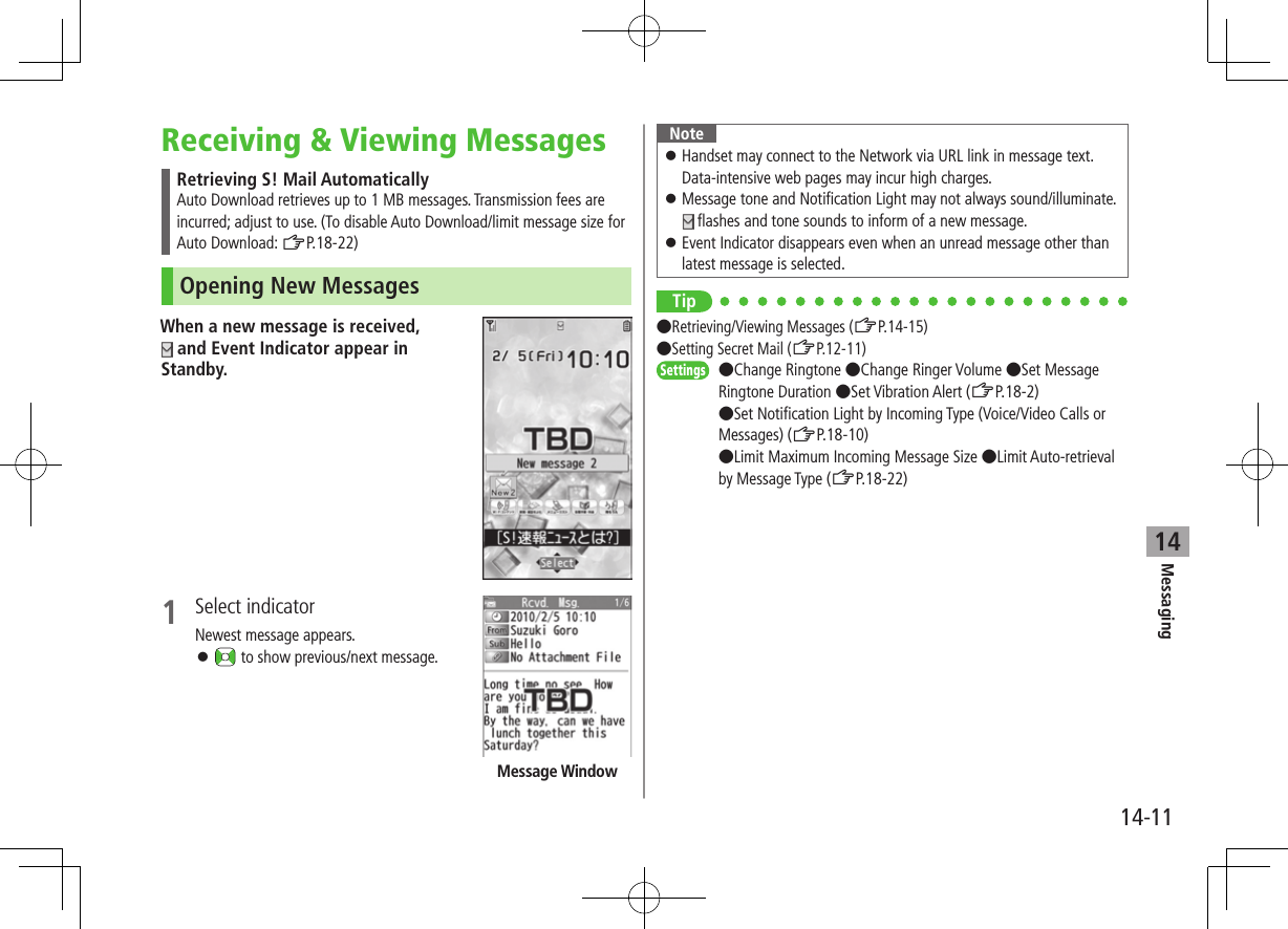 Messaging14-1114Receiving &amp; Viewing MessagesRetrieving S! Mail AutomaticallyAuto Download retrieves up to 1 MB messages. Transmission fees are incurred; adjust to use. (To disable Auto Download/limit message size for Auto Download: ZP.18-22)Opening New MessagesWhen a new message is received,  and Event Indicator appear in Standby.1  Select indicatorNewest message appears. ⿟ to show previous/next message.Message WindowNote ⿟Handset may connect to the Network via URL link in message text. Data-intensive web pages may incur high charges. ⿟Message tone and Notification Light may not always sound/illuminate.  flashes and tone sounds to inform of a new message. ⿟Event Indicator disappears even when an unread message other than latest message is selected.Tip●Retrieving/Viewing Messages (ZP.14-15) ●Setting Secret Mail (ZP.12-11)Settings   ●Change Ringtone ●Change Ringer Volume ●Set Message Ringtone Duration ●Set Vibration Alert (ZP.18-2) ●Set Notification Light by Incoming Type (Voice/Video Calls or Messages) (ZP.18-10) ●Limit Maximum Incoming Message Size ●Limit Auto-retrieval by Message Type (ZP.18-22)