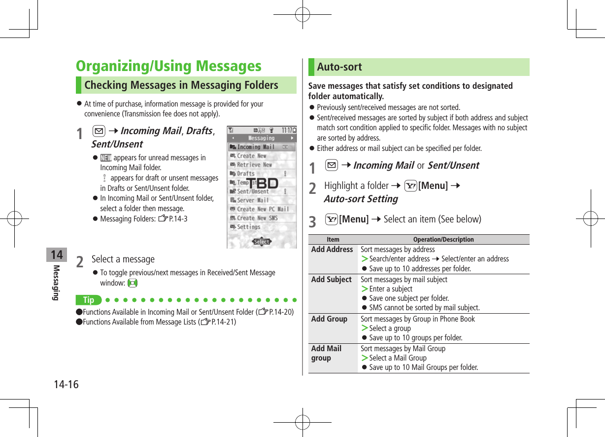 Messaging14-1614Organizing/Using MessagesChecking Messages in Messaging Folders ⿟At time of purchase, information message is provided for your convenience (Transmission fee does not apply).1 A 7 Incoming Mail, Drafts, Sent/Unsent ⿟ appears for unread messages in Incoming Mail folder.  appears for draft or unsent messages in Drafts or Sent/Unsent folder. ⿟In Incoming Mail or Sent/Unsent folder, select a folder then message. ⿟Messaging Folders: ZP.14-32  Select a message ⿟To toggle previous/next messages in Received/Sent Message window: Tip ●Functions Available in Incoming Mail or Sent/Unsent Folder (ZP.14-20)●Functions Available from Message Lists (ZP.14-21)Auto-sortSave messages that satisfy set conditions to designated folder automatically. ⿟Previously sent/received messages are not sorted. ⿟Sent/received messages are sorted by subject if both address and subject match sort condition applied to specific folder. Messages with no subject are sorted by address. ⿟Either address or mail subject can be specified per folder.1 A 7 Incoming Mail or Sent/Unsent2  Highlight a folder 7 S[Menu] 7 Auto-sort Setting3 S[Menu] 7 Select an item (See below)Item Operation/DescriptionAdd Address Sort messages by address ＞Search/enter address 7 Select/enter an address ⿟Save up to 10 addresses per folder.Add Subject Sort messages by mail subject ＞Enter a subject ⿟Save one subject per folder. ⿟SMS cannot be sorted by mail subject.Add Group Sort messages by Group in Phone Book ＞Select a group ⿟Save up to 10 groups per folder.Add Mail groupSort messages by Mail Group ＞Select a Mail Group ⿟Save up to 10 Mail Groups per folder.