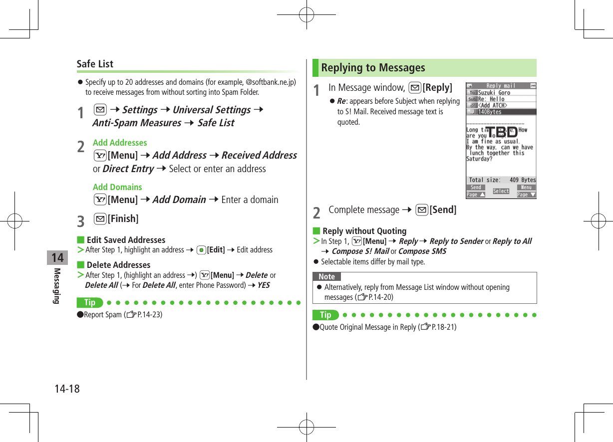 Messaging14-1814Safe List ⿟Specify up to 20 addresses and domains (for example, @softbank.ne.jp) to receive messages from without sorting into Spam Folder.1 A 7 Settings 7 Universal Settings 7 Anti-Spam Measures 7 Safe List2  Add AddressesS[Menu] 7 Add Address 7 Received Address or Direct Entry 7 Select or enter an address  Add DomainsS[Menu] 7 Add Domain 7 Enter a domain 3 A[Finish] ■Edit Saved Addresses ＞After Step 1, highlight an address 7 [Edit] 7 Edit address ■Delete Addresses ＞After Step 1, (highlight an address 7) S[Menu] 7 Delete or Delete All (7 For Delete All, enter Phone Password) 7 YESTip ●Report Spam (ZP.14-23)Replying to Messages1  In Message window, A[Reply] ⿟Re: appears before Subject when replying to S! Mail. Received message text is quoted.2  Complete message 7 A[Send] ■Reply without Quoting ＞In Step 1, S[Menu] 7 Reply 7 Reply to Sender or Reply to All 7 Compose S! Mail or Compose SMS ⿟Selectable items differ by mail type.Note ⿟Alternatively, reply from Message List window without opening messages (ZP.14-20)Tip ●Quote Original Message in Reply (ZP.18-21)