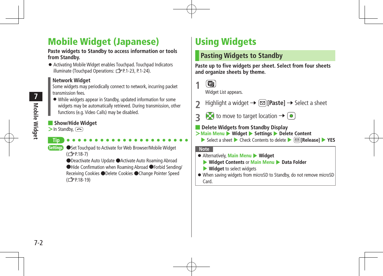 Mobile Widget7-27Mobile Widget (Japanese)Paste widgets to Standby to access information or tools from Standby. ⿟Activating Mobile Widget enables Touchpad. Touchpad Indicators illuminate (Touchpad Operations: ZP.1-23, P.1-24).Network WidgetSome widgets may periodically connect to network, incurring packet transmission fees. ⿟While widgets appear in Standby, updated information for some widgets may be automatically retrieved. During transmission, other functions (e.g. Video Calls) may be disabled. ■Show/Hide Widget ＞In Standby, LTipSettings   ●Set Touchpad to Activate for Web Browser/Mobile Widget (ZP.18-7) ●Deactivate Auto Update ●Activate Auto Roaming Abroad ●Hide Confirmation when Roaming Abroad ●Forbid Sending/Receiving Cookies ●Delete Cookies ●Change Pointer Speed (ZP.18-19)Using WidgetsPasting Widgets to StandbyPaste up to five widgets per sheet. Select from four sheets and organize sheets by theme.1 Widget List appears.2  Highlight a widget 7 A[Paste] 7 Select a sheet3   to move to target location 7  ■Delete Widgets from Standby Display ＞Main Menu 4 Widget 4 Settings 4 Delete Content 4 Select a sheet 4 Check Contents to delete 4 A[Release] 4 YESNote ⿟Alternatively, Main Menu 4 Widget 4 Widget Contents or Main Menu 4 Data Folder 4 Widget to select widgets ⿟When saving widgets from microSD to Standby, do not remove microSD Card.