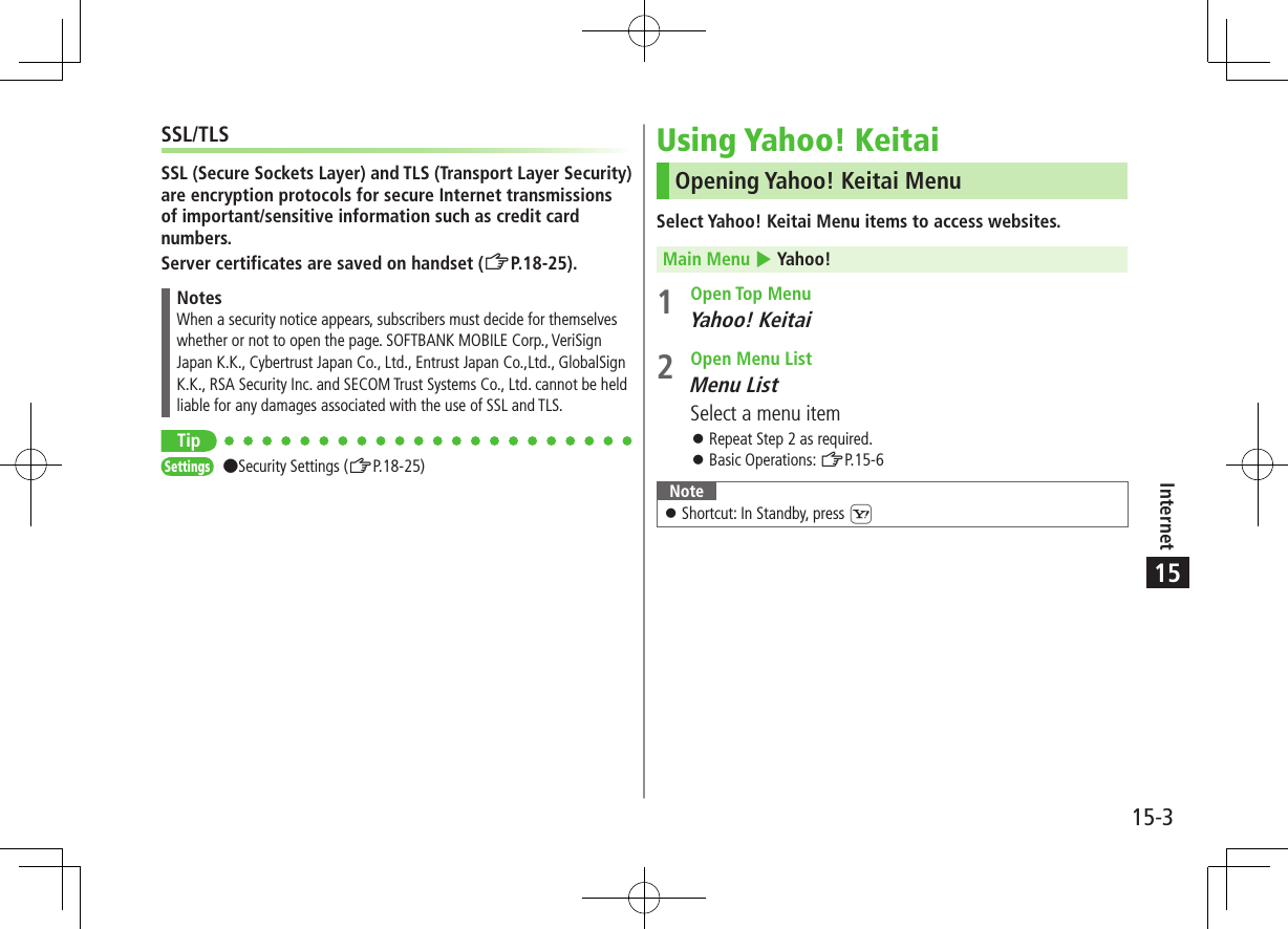 Internet15-315SSL/TLSSSL (Secure Sockets Layer) and TLS (Transport Layer Security) are encryption protocols for secure Internet transmissions of important/sensitive information such as credit card numbers.Server certificates are saved on handset (ZP.18-25).NotesWhen a security notice appears, subscribers must decide for themselves whether or not to open the page. SOFTBANK MOBILE Corp., VeriSign Japan K.K., Cybertrust Japan Co., Ltd., Entrust Japan Co.,Ltd., GlobalSign K.K., RSA Security Inc. and SECOM Trust Systems Co., Ltd. cannot be held liable for any damages associated with the use of SSL and TLS.TipSettings ●Security Settings (ZP.18-25)Using Yahoo! KeitaiOpening Yahoo! Keitai MenuSelect Yahoo! Keitai Menu items to access websites.Main Menu 4 Yahoo!1  Open Top MenuYahoo! Keitai2  Open Menu ListMenu ListSelect a menu item ⿟Repeat Step 2 as required. ⿟Basic Operations: ZP.15-6Note ⿟Shortcut: In Standby, press S