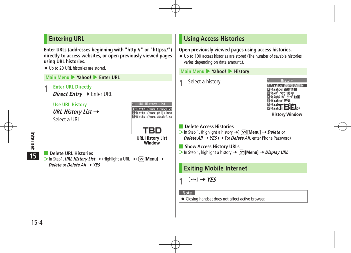 15-4Internet15Entering URLEnter URLs (addresses beginning with &quot;http://&quot; or &quot;https://&quot;) directly to access websites, or open previously viewed pages using URL histories. ⿟Up to 20 URL histories are stored.Main Menu 4 Yahoo! 4 Enter URL1  Enter URL DirectlyDirect Entry 7 Enter URL  Use URL HistoryURL History List 7 Select a URL ■Delete URL Histories ＞In Step1, URL History List 7 (Highlight a URL 7) S[Menu] 7 Delete or Delete All 7 YESURL History List WindowUsing Access HistoriesOpen previously viewed pages using access histories. ⿟Up to 100 access histories are stored (The number of savable histories varies depending on data amount.).Main Menu 4 Yahoo! 4 History1  Select a history ■Delete Access Histories ＞In Step 1, (highlight a history 7) S[Menu] 7 Delete or Delete All 7 YES (7 For Delete All, enter Phone Password) ■Show Access History URLs ＞In Step 1, highlight a history 7 S[Menu] 7 Display URLExiting Mobile Internet1 L 7 YESNote ⿟Closing handset does not affect active browser.History Window